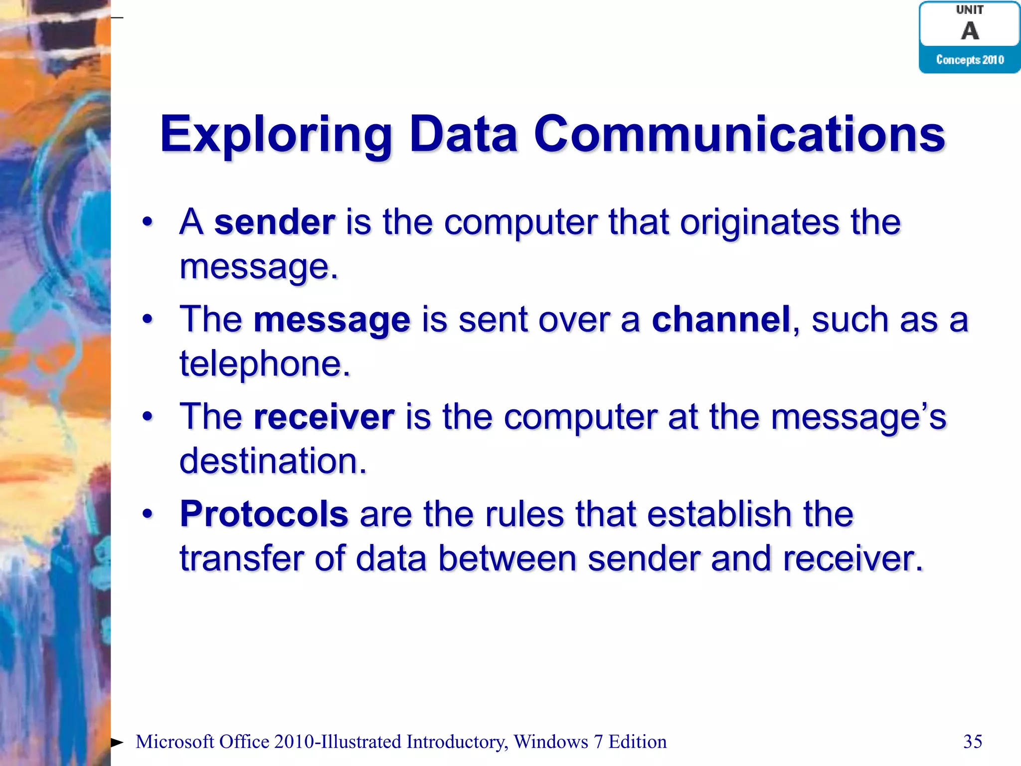 Exploring Data Communications • A sender is the computer that originates the message. • The message is sent over a channel, such as a telephone. • The receiver is the computer at the message’s destination. • Protocols are the rules that establish the transfer of data between sender and receiver. Microsoft Office 2010-Illustrated Introductory, Windows 7 Edition 35 