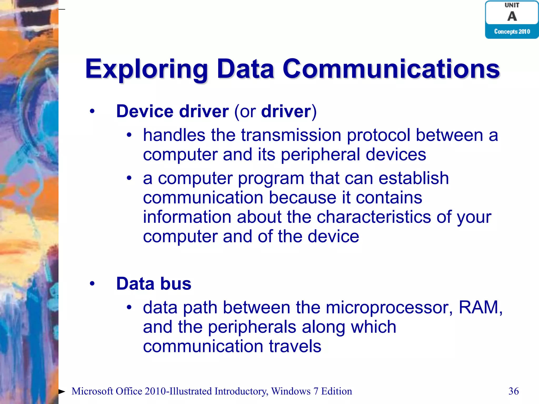 Exploring Data Communications • Device driver (or driver) • handles the transmission protocol between a computer and its peripheral devices • a computer program that can establish communication because it contains information about the characteristics of your computer and of the device • Data bus • data path between the microprocessor, RAM, and the peripherals along which communication travels Microsoft Office 2010-Illustrated Introductory, Windows 7 Edition 36 