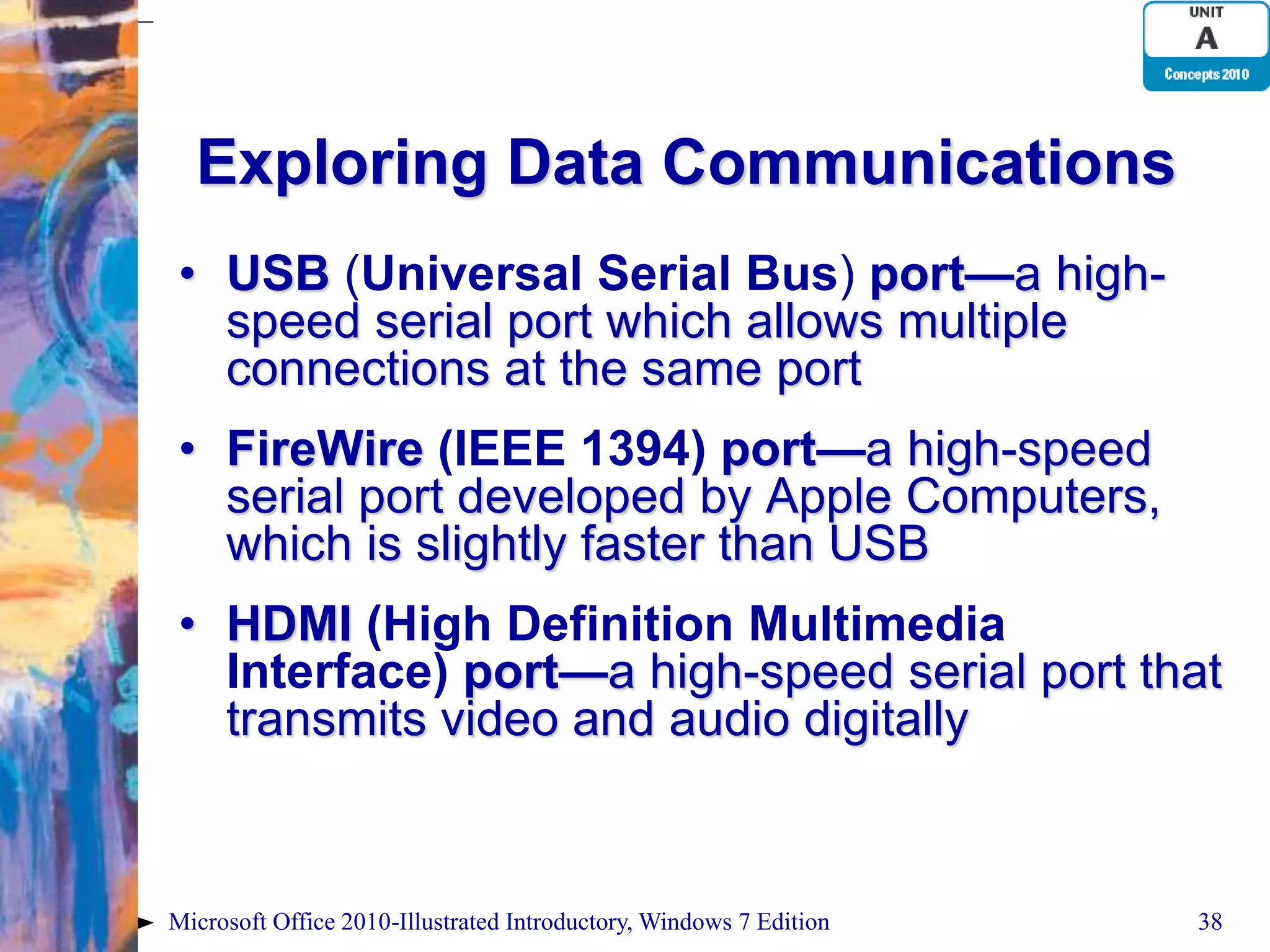 Exploring Data Communications • USB (Universal Serial Bus) port—a high- speed serial port which allows multiple connections at the same port • FireWire (IEEE 1394) port—a high-speed serial port developed by Apple Computers, which is slightly faster than USB • HDMI (High Definition Multimedia Interface) port—a high-speed serial port that transmits video and audio digitally Microsoft Office 2010-Illustrated Introductory, Windows 7 Edition 38 