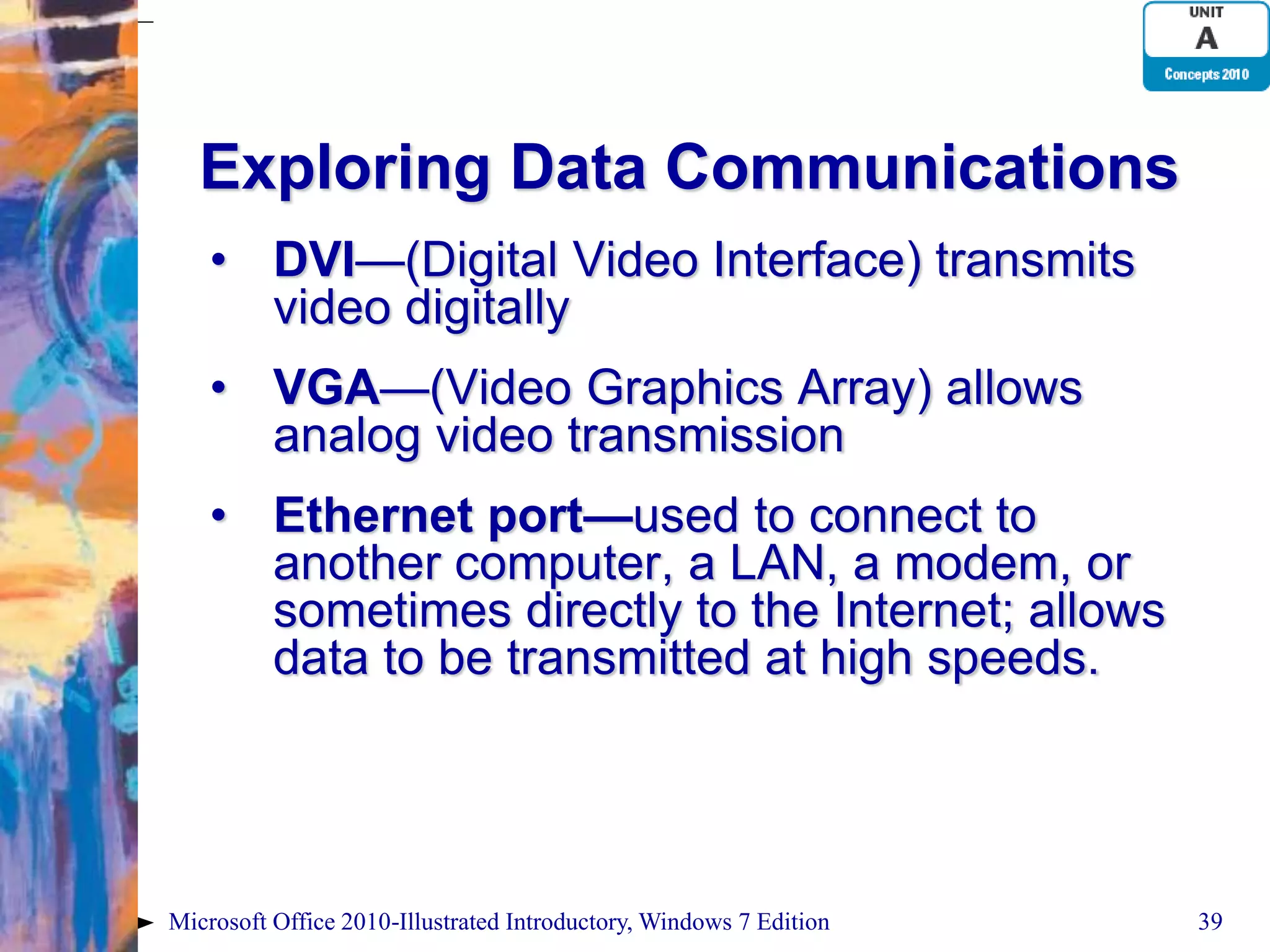 Exploring Data Communications • DVI—(Digital Video Interface) transmits video digitally • VGA—(Video Graphics Array) allows analog video transmission • Ethernet port—used to connect to another computer, a LAN, a modem, or sometimes directly to the Internet; allows data to be transmitted at high speeds. Microsoft Office 2010-Illustrated Introductory, Windows 7 Edition 39 