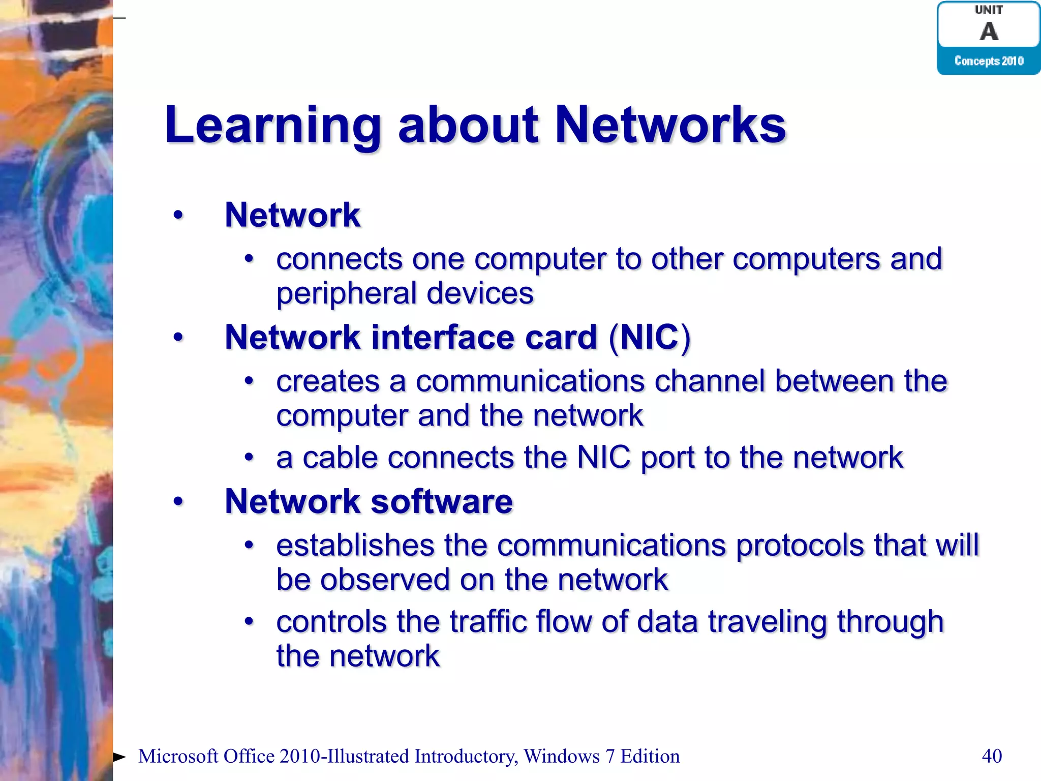 Learning about Networks • Network • connects one computer to other computers and peripheral devices • Network interface card (NIC) • creates a communications channel between the computer and the network • a cable connects the NIC port to the network • Network software • establishes the communications protocols that will be observed on the network • controls the traffic flow of data traveling through the network Microsoft Office 2010-Illustrated Introductory, Windows 7 Edition 40 