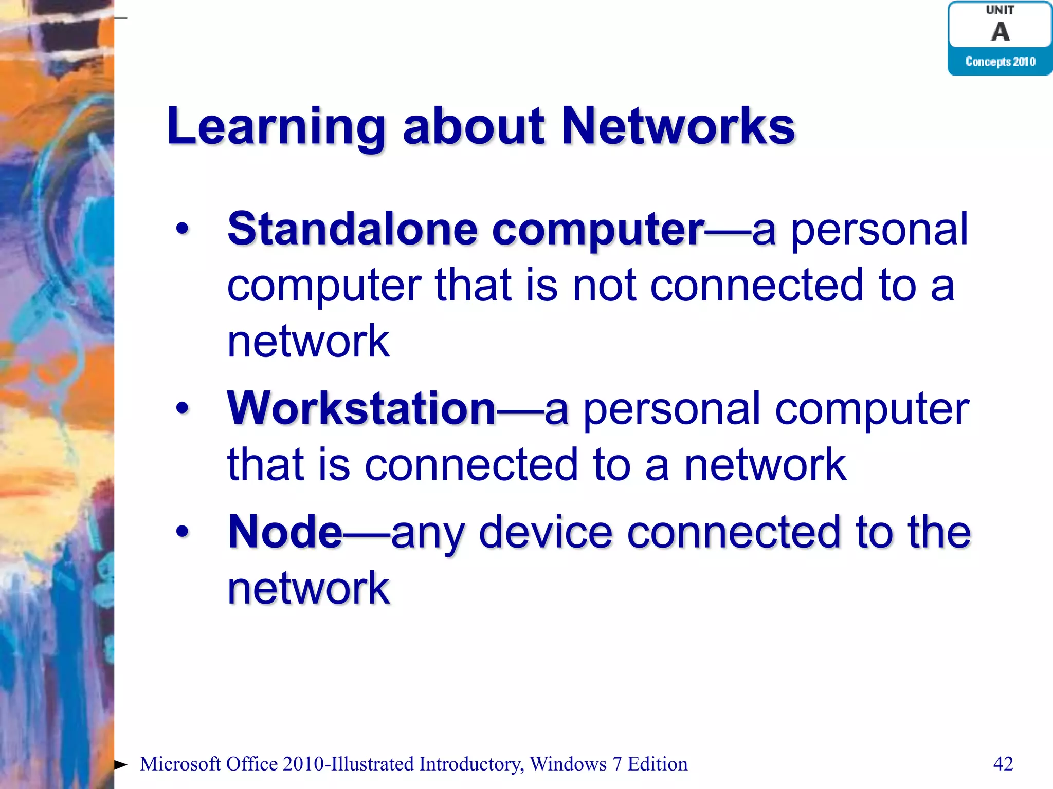 Learning about Networks • Standalone computer—a personal computer that is not connected to a network • Workstation—a personal computer that is connected to a network • Node—any device connected to the network Microsoft Office 2010-Illustrated Introductory, Windows 7 Edition 42 