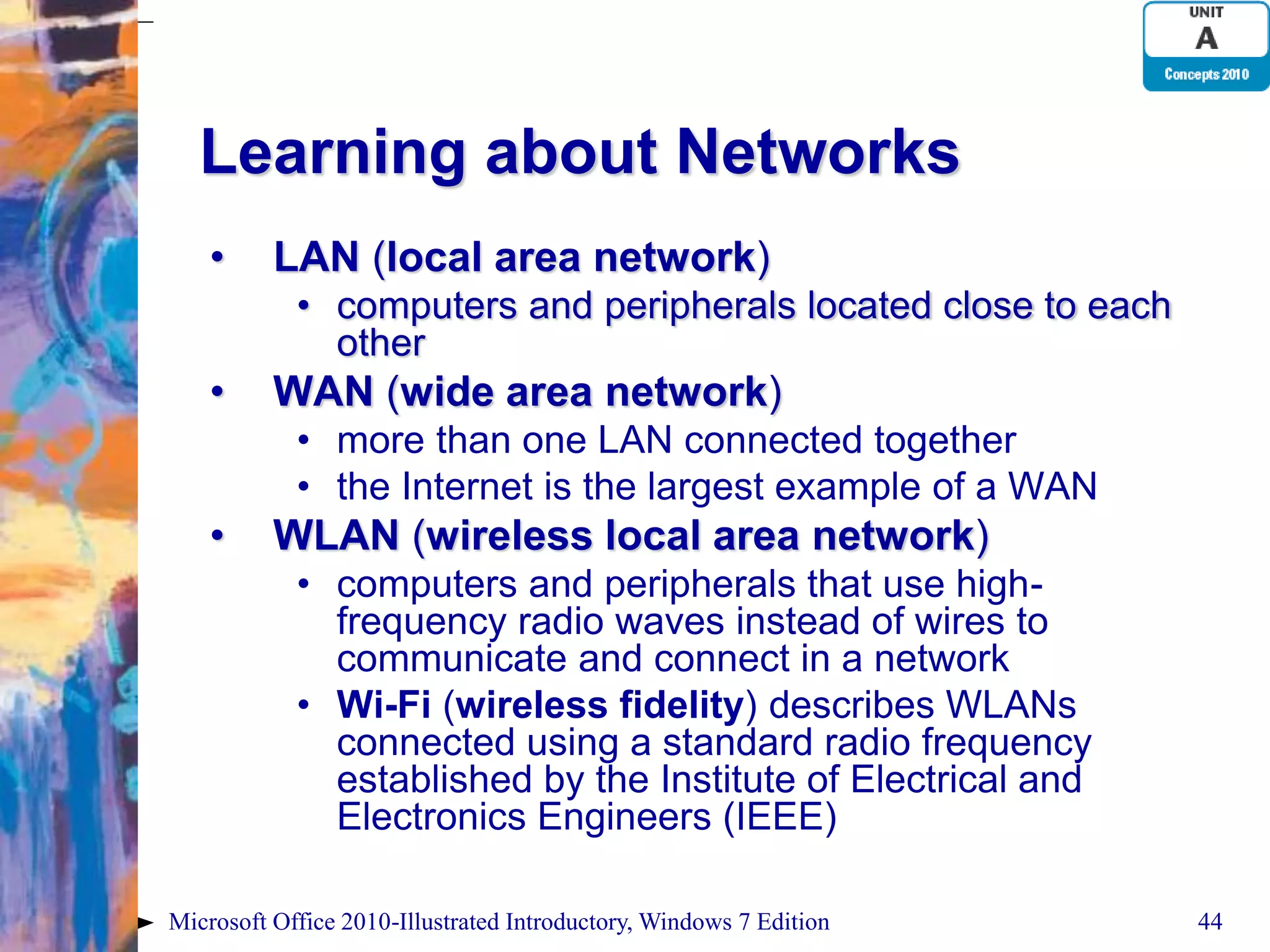 Learning about Networks • LAN (local area network) • computers and peripherals located close to each other • WAN (wide area network) • more than one LAN connected together • the Internet is the largest example of a WAN • WLAN (wireless local area network) • computers and peripherals that use high- frequency radio waves instead of wires to communicate and connect in a network • Wi-Fi (wireless fidelity) describes WLANs connected using a standard radio frequency established by the Institute of Electrical and Electronics Engineers (IEEE) Microsoft Office 2010-Illustrated Introductory, Windows 7 Edition 44 