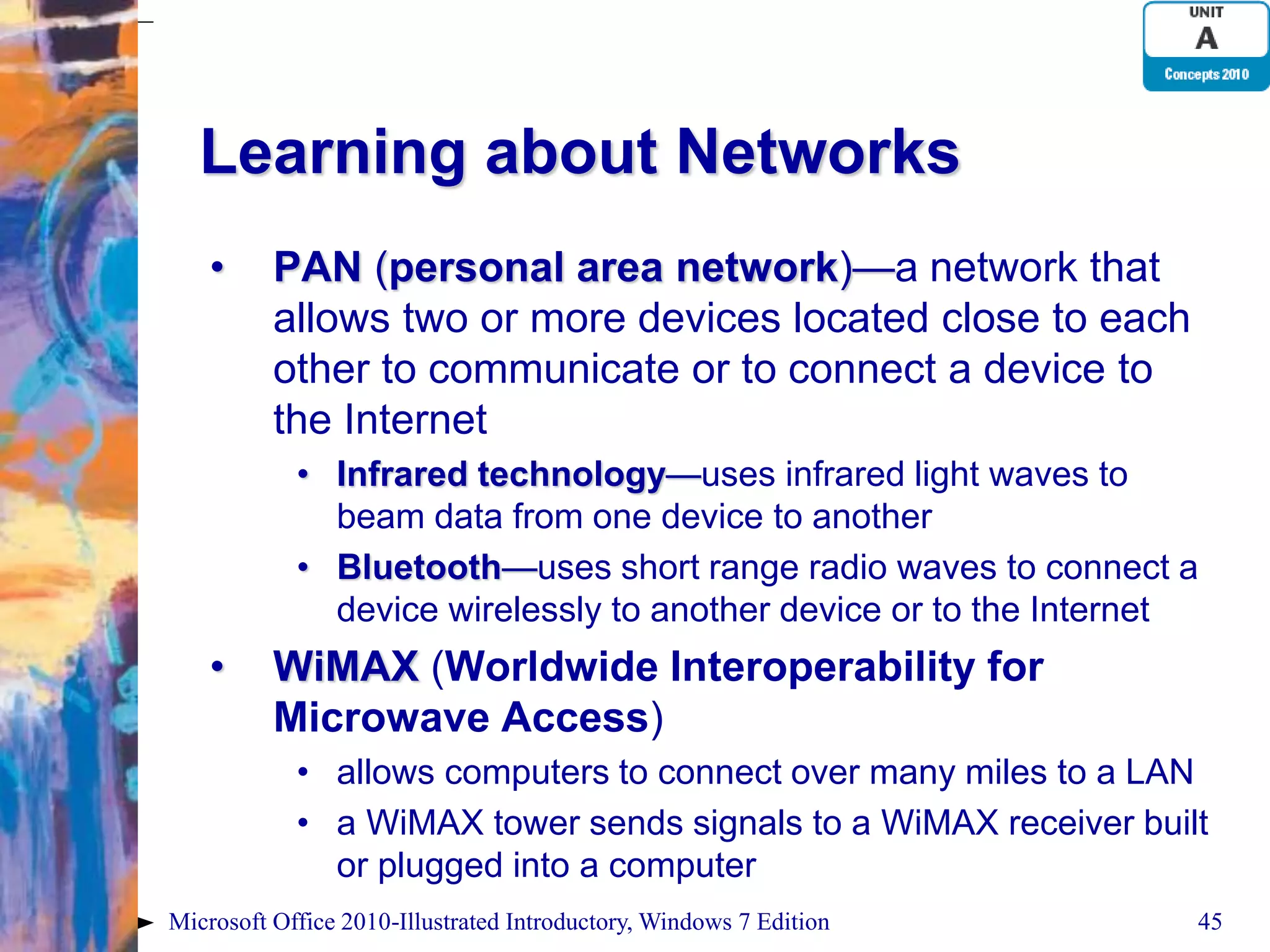 Learning about Networks • PAN (personal area network)—a network that allows two or more devices located close to each other to communicate or to connect a device to the Internet • Infrared technology—uses infrared light waves to beam data from one device to another • Bluetooth—uses short range radio waves to connect a device wirelessly to another device or to the Internet • WiMAX (Worldwide Interoperability for Microwave Access) • allows computers to connect over many miles to a LAN • a WiMAX tower sends signals to a WiMAX receiver built or plugged into a computer Microsoft Office 2010-Illustrated Introductory, Windows 7 Edition 45 