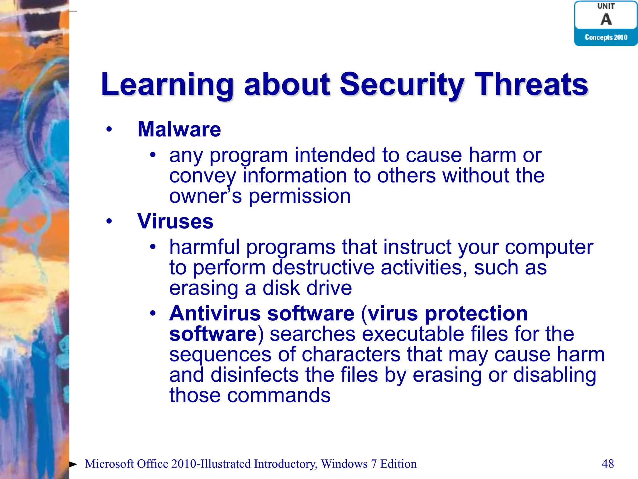 Learning about Security Threats • Malware • any program intended to cause harm or convey information to others without the owner’s permission • Viruses • harmful programs that instruct your computer to perform destructive activities, such as erasing a disk drive • Antivirus software (virus protection software) searches executable files for the sequences of characters that may cause harm and disinfects the files by erasing or disabling those commands Microsoft Office 2010-Illustrated Introductory, Windows 7 Edition 48 
