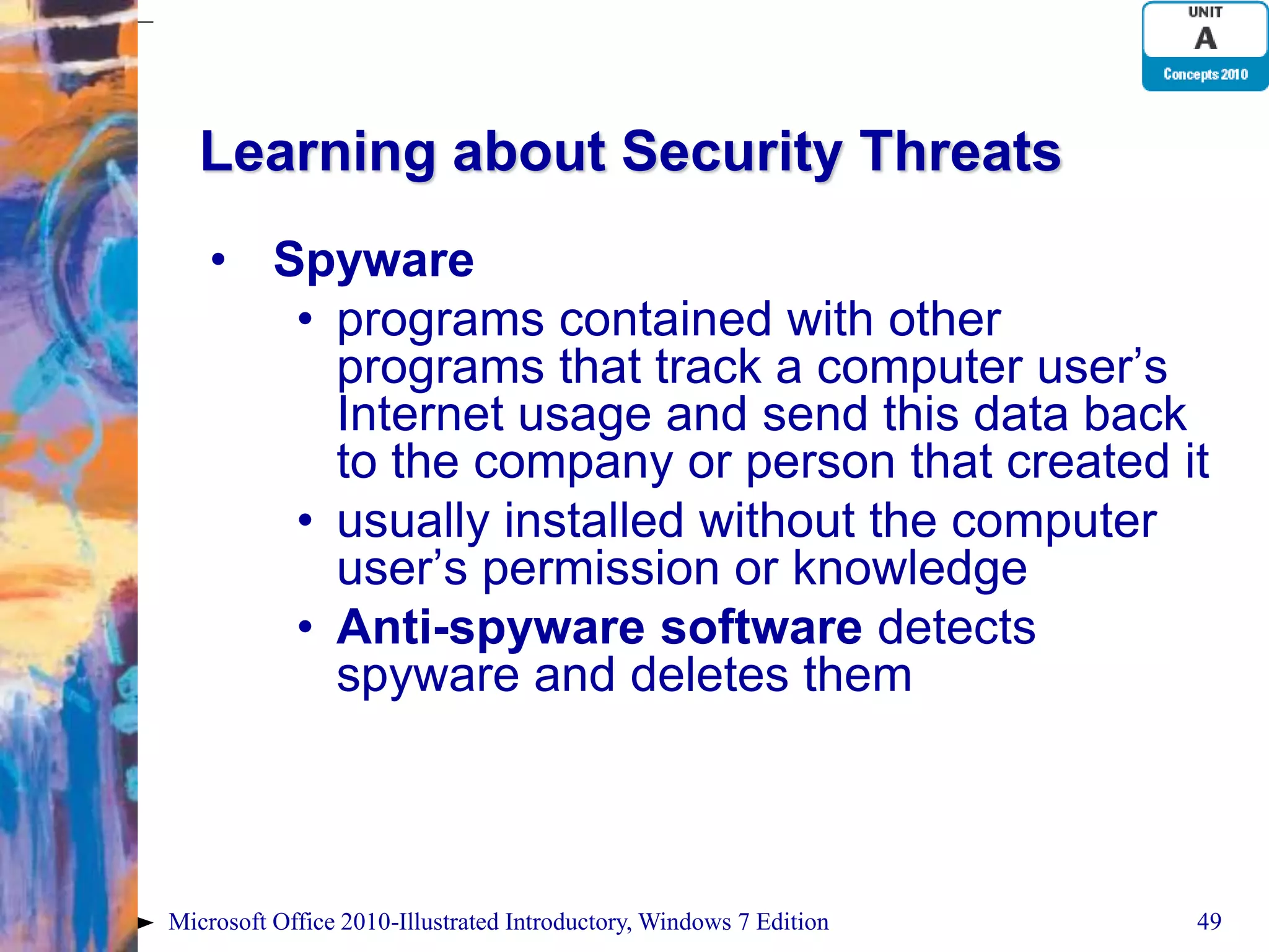 Learning about Security Threats • Spyware • programs contained with other programs that track a computer user’s Internet usage and send this data back to the company or person that created it • usually installed without the computer user’s permission or knowledge • Anti-spyware software detects spyware and deletes them Microsoft Office 2010-Illustrated Introductory, Windows 7 Edition 49 