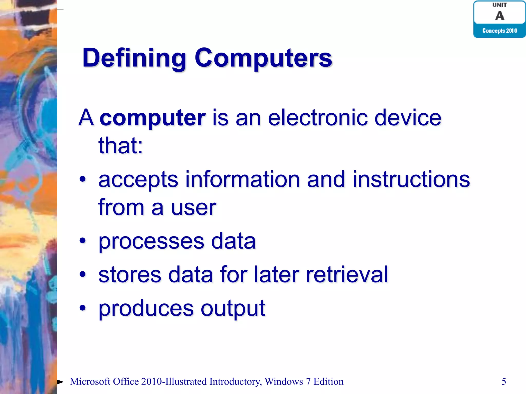 Defining Computers A computer is an electronic device that: • accepts information and instructions from a user • processes data • stores data for later retrieval • produces output Microsoft Office 2010-Illustrated Introductory, Windows 7 Edition 5 