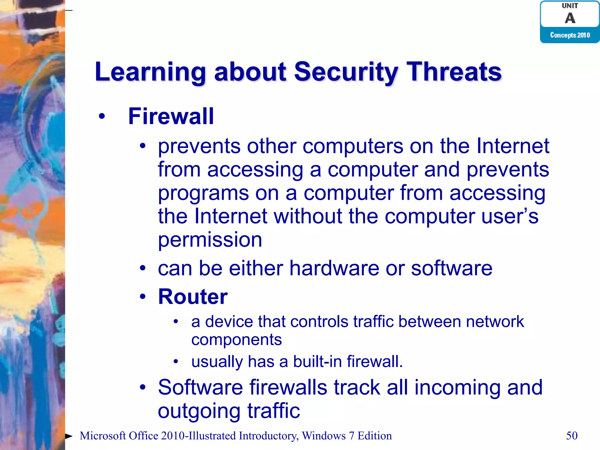 Learning about Security Threats • Firewall • prevents other computers on the Internet from accessing a computer and prevents programs on a computer from accessing the Internet without the computer user’s permission • can be either hardware or software • Router • a device that controls traffic between network components • usually has a built-in firewall. • Software firewalls track all incoming and outgoing traffic Microsoft Office 2010-Illustrated Introductory, Windows 7 Edition 50 