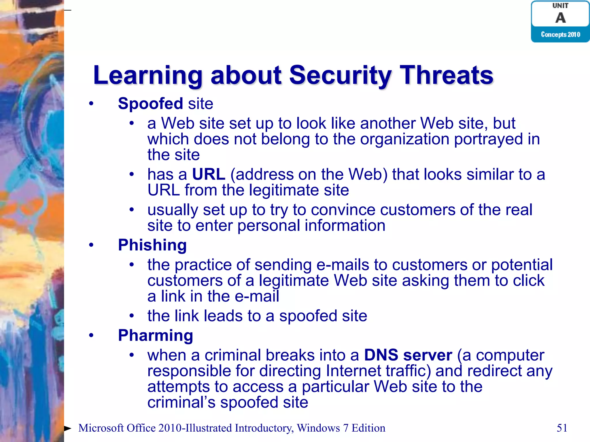 Learning about Security Threats • Spoofed site • a Web site set up to look like another Web site, but which does not belong to the organization portrayed in the site • has a URL (address on the Web) that looks similar to a URL from the legitimate site • usually set up to try to convince customers of the real site to enter personal information • Phishing • the practice of sending e-mails to customers or potential customers of a legitimate Web site asking them to click a link in the e-mail • the link leads to a spoofed site • Pharming • when a criminal breaks into a DNS server (a computer responsible for directing Internet traffic) and redirect any attempts to access a particular Web site to the criminal’s spoofed site Microsoft Office 2010-Illustrated Introductory, Windows 7 Edition 51 
