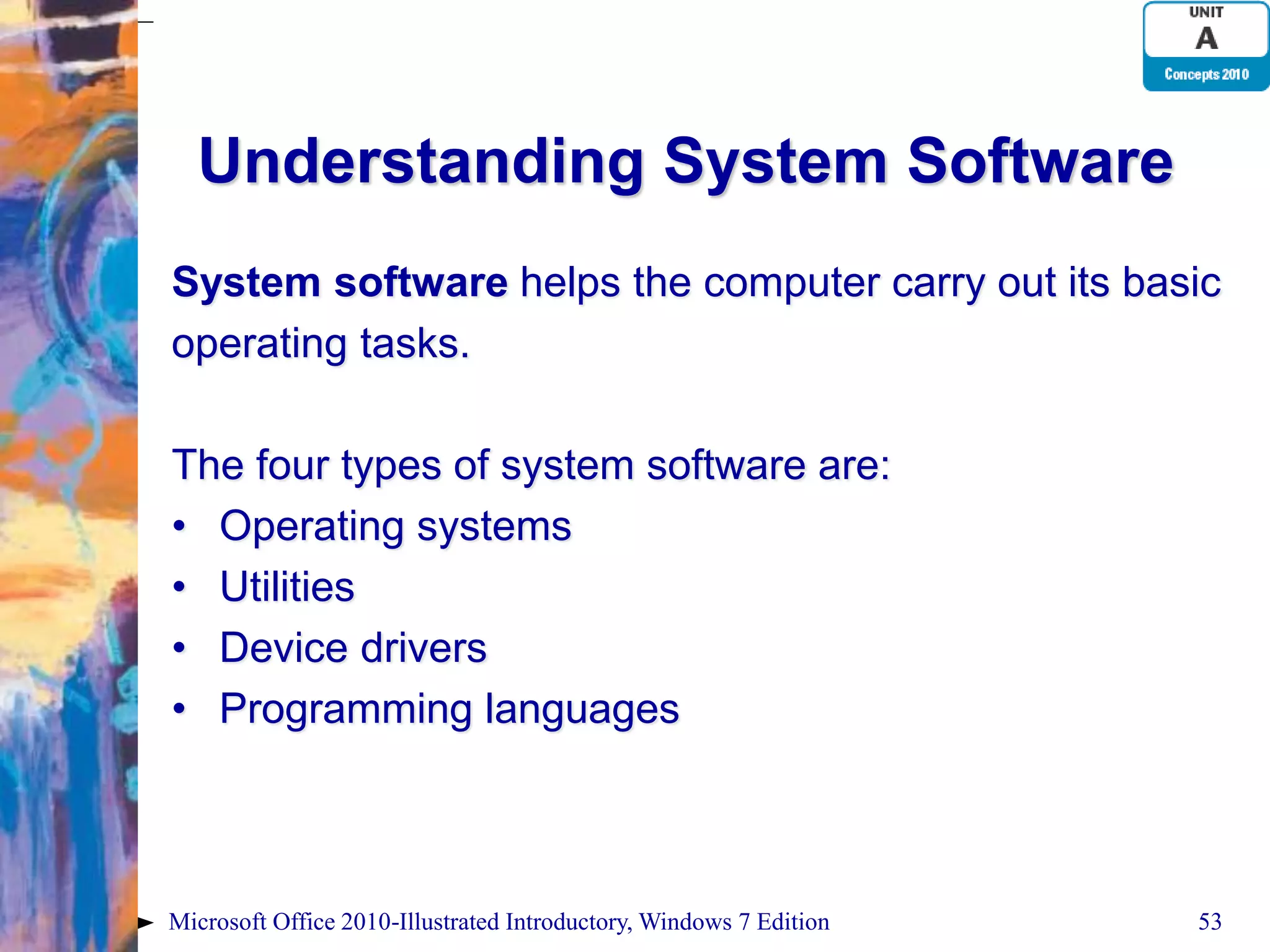 Understanding System Software System software helps the computer carry out its basic operating tasks. The four types of system software are: • Operating systems • Utilities • Device drivers • Programming languages Microsoft Office 2010-Illustrated Introductory, Windows 7 Edition 53 