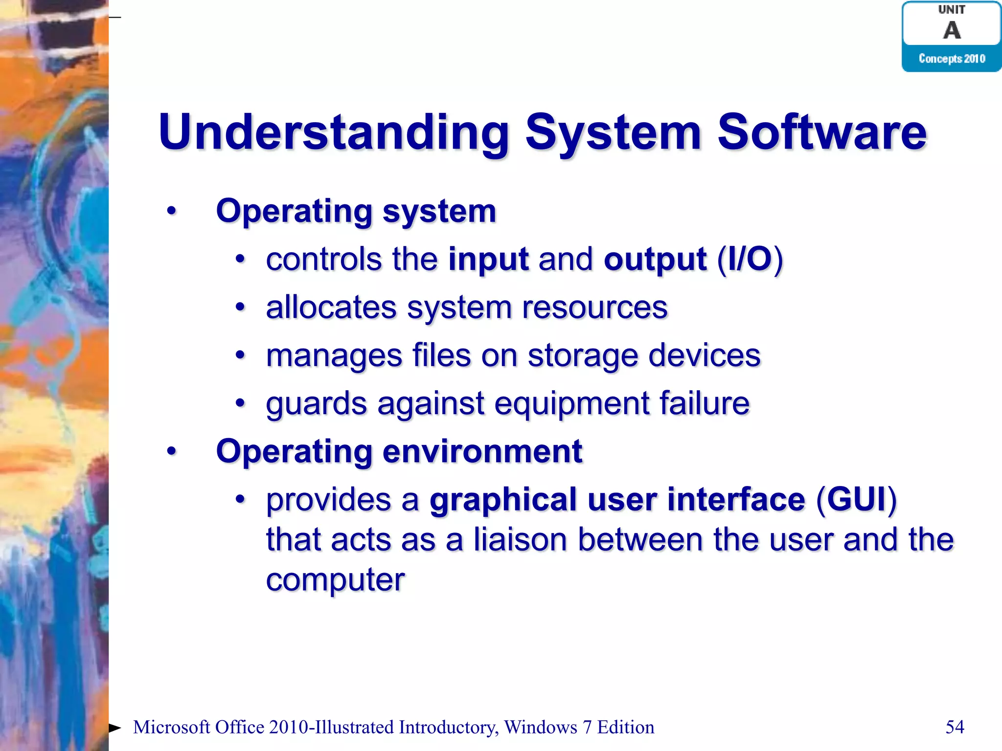 Understanding System Software • Operating system • controls the input and output (I/O) • allocates system resources • manages files on storage devices • guards against equipment failure • Operating environment • provides a graphical user interface (GUI) that acts as a liaison between the user and the computer Microsoft Office 2010-Illustrated Introductory, Windows 7 Edition 54 