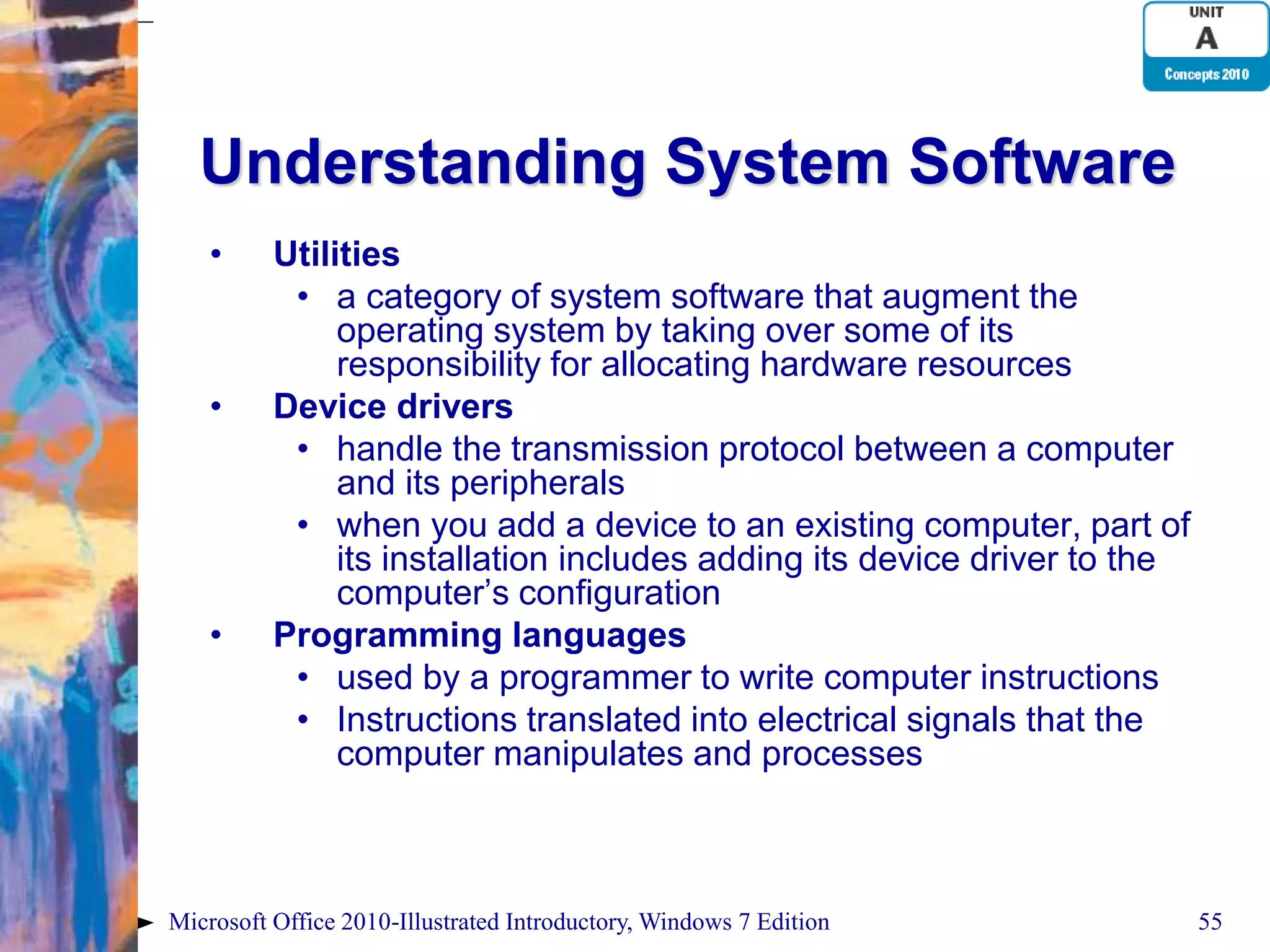 Understanding System Software • Utilities • a category of system software that augment the operating system by taking over some of its responsibility for allocating hardware resources • Device drivers • handle the transmission protocol between a computer and its peripherals • when you add a device to an existing computer, part of its installation includes adding its device driver to the computer’s configuration • Programming languages • used by a programmer to write computer instructions • Instructions translated into electrical signals that the computer manipulates and processes Microsoft Office 2010-Illustrated Introductory, Windows 7 Edition 55 