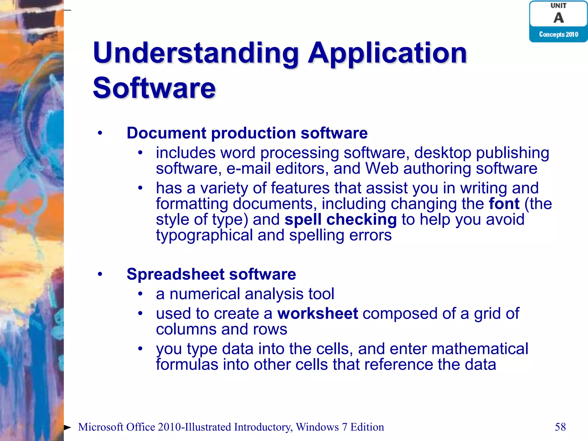 Understanding Application Software • Document production software • includes word processing software, desktop publishing software, e-mail editors, and Web authoring software • has a variety of features that assist you in writing and formatting documents, including changing the font (the style of type) and spell checking to help you avoid typographical and spelling errors • Spreadsheet software • a numerical analysis tool • used to create a worksheet composed of a grid of columns and rows • you type data into the cells, and enter mathematical formulas into other cells that reference the data Microsoft Office 2010-Illustrated Introductory, Windows 7 Edition 58 