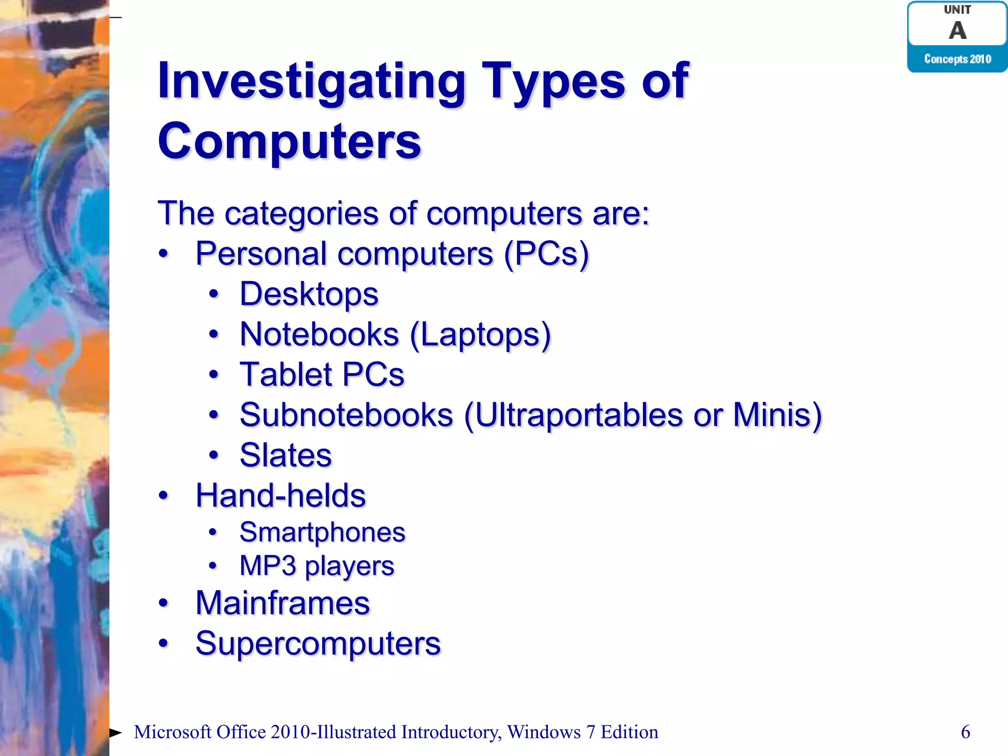 Investigating Types of Computers The categories of computers are: • Personal computers (PCs) • Desktops • Notebooks (Laptops) • Tablet PCs • Subnotebooks (Ultraportables or Minis) • Slates • Hand-helds • Smartphones • MP3 players • Mainframes • Supercomputers Microsoft Office 2010-Illustrated Introductory, Windows 7 Edition 6 