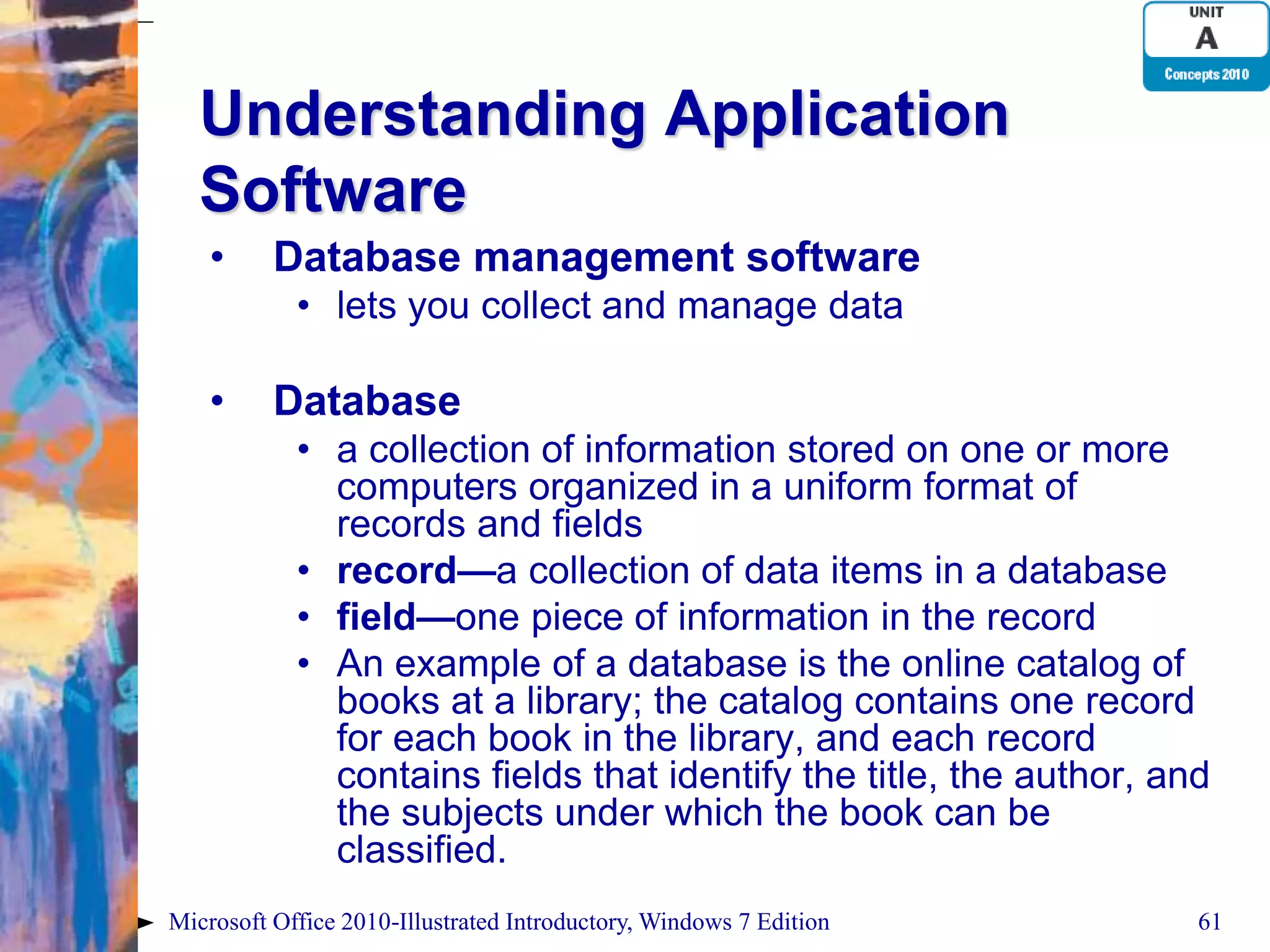 Understanding Application Software • Database management software • lets you collect and manage data • Database • a collection of information stored on one or more computers organized in a uniform format of records and fields • record—a collection of data items in a database • field—one piece of information in the record • An example of a database is the online catalog of books at a library; the catalog contains one record for each book in the library, and each record contains fields that identify the title, the author, and the subjects under which the book can be classified. Microsoft Office 2010-Illustrated Introductory, Windows 7 Edition 61 