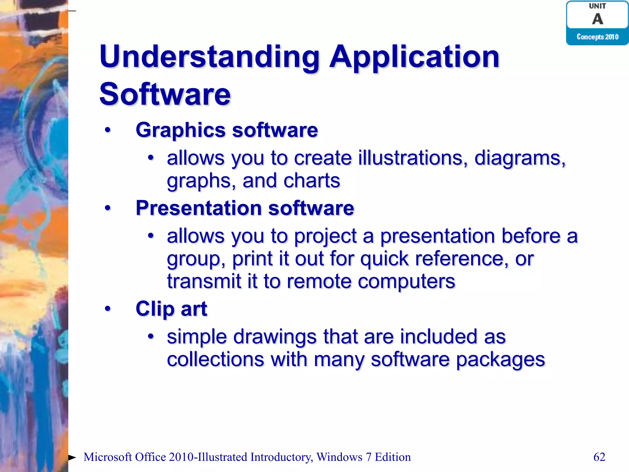 Understanding Application Software • Graphics software • allows you to create illustrations, diagrams, graphs, and charts • Presentation software • allows you to project a presentation before a group, print it out for quick reference, or transmit it to remote computers • Clip art • simple drawings that are included as collections with many software packages Microsoft Office 2010-Illustrated Introductory, Windows 7 Edition 62 