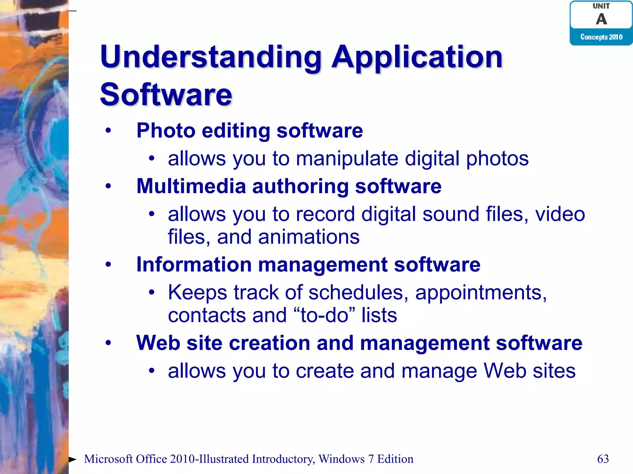 Understanding Application Software • Photo editing software • allows you to manipulate digital photos • Multimedia authoring software • allows you to record digital sound files, video files, and animations • Information management software • Keeps track of schedules, appointments, contacts and “to-do” lists • Web site creation and management software • allows you to create and manage Web sites Microsoft Office 2010-Illustrated Introductory, Windows 7 Edition 63 