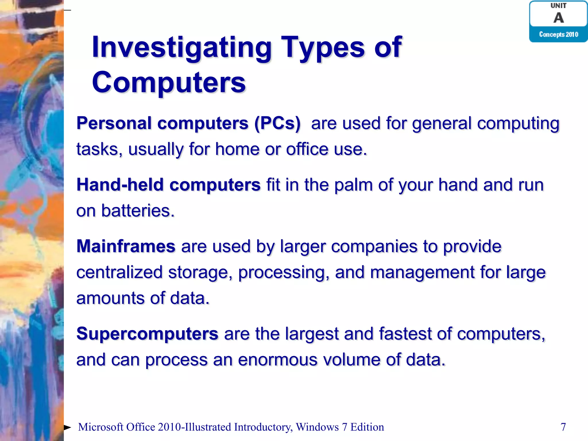 Investigating Types of Computers Personal computers (PCs) are used for general computing tasks, usually for home or office use. Hand-held computers fit in the palm of your hand and run on batteries. Mainframes are used by larger companies to provide centralized storage, processing, and management for large amounts of data. Supercomputers are the largest and fastest of computers, and can process an enormous volume of data. Microsoft Office 2010-Illustrated Introductory, Windows 7 Edition 7 
