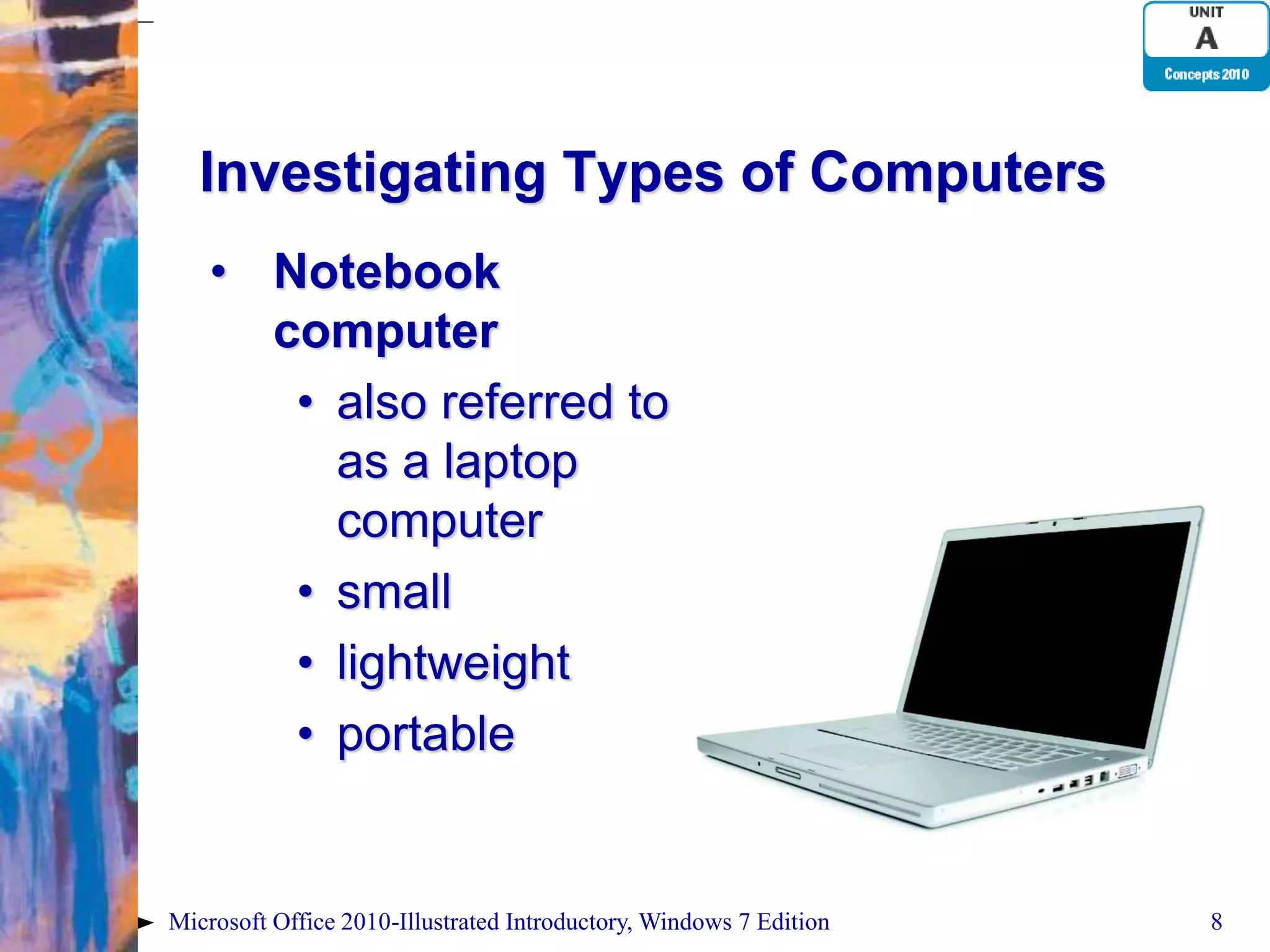 Investigating Types of Computers • Notebook computer • also referred to as a laptop computer • small • lightweight • portable Microsoft Office 2010-Illustrated Introductory, Windows 7 Edition 8 