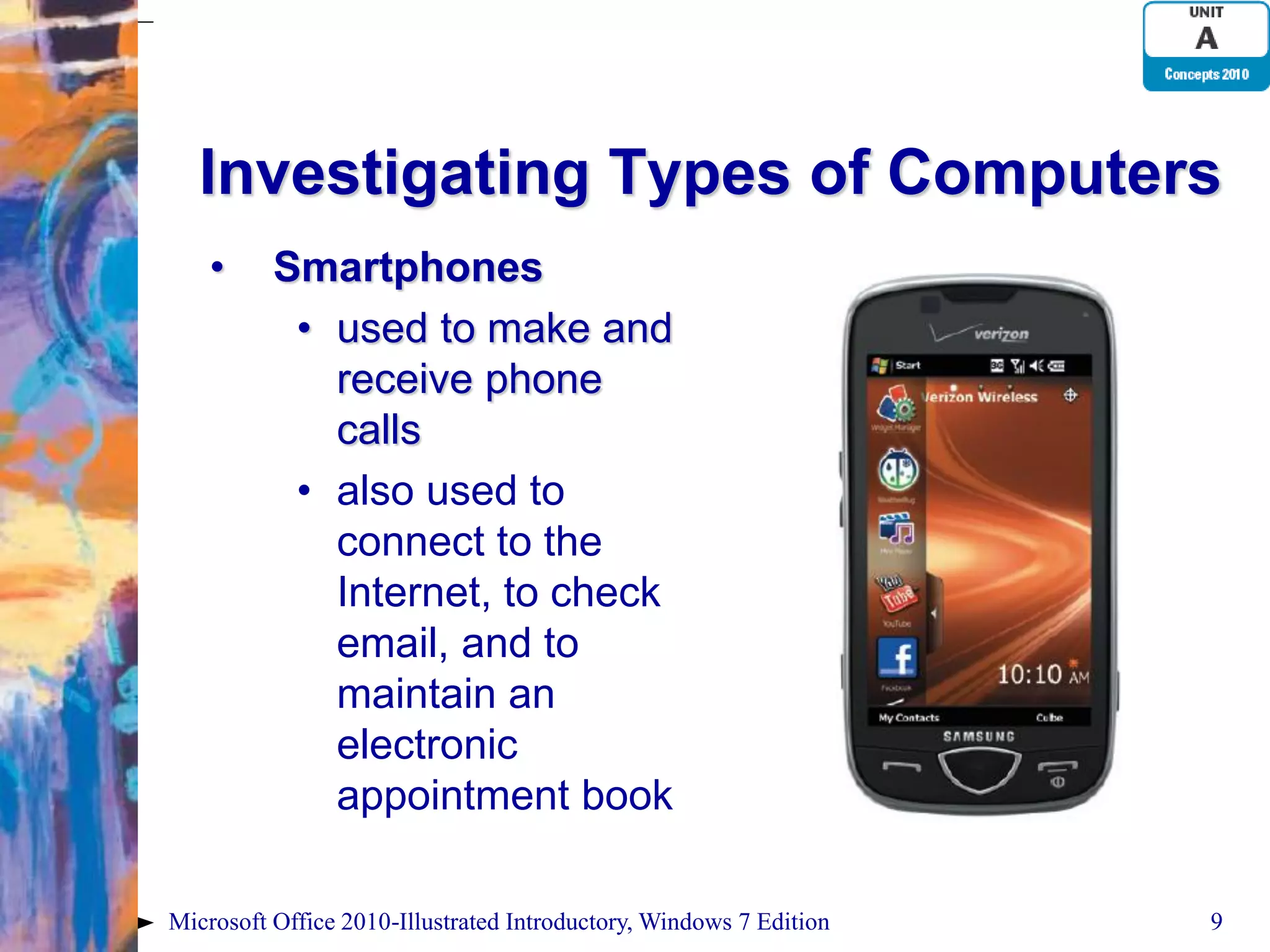 Investigating Types of Computers • Smartphones • used to make and receive phone calls • also used to connect to the Internet, to check email, and to maintain an electronic appointment book Microsoft Office 2010-Illustrated Introductory, Windows 7 Edition 9 