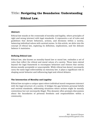 1
Md. Anoarul Haque
anoarulhaque00@gmail.com
Title: Navigating the Boundaries: Understanding
Ethical Law.
Abstract:
Ethical law stands at the crossroads of morality and legality, where principles of
right and wrong intersect with legal standards. It represents a set of rules and
guidelines that dictate behaviors, actions, and decisions within a society,
balancing individual values with societal norms. In this article, we delve into the
concept of ethical law, exploring its definition, implications, and the delicate
balance it maintains.
Defining Ethical Law:
Ethical law, also known as morality-based law or moral law, embodies a set of
rules that reflect the ethical and moral values of a society. These laws extend
beyond the legal framework to encompass behaviors and choices that society
deems morally acceptable or unacceptable. While ethical law doesn't necessarily
carry the same legal enforceability as statutory law, it plays a significant role in
shaping social behavior and influencing legal and ethical debates.
The Intersection of Morality and Legality:
Ethical law occupies a unique space where individual moral compasses intersect
with the legal structure of a society. It bridges the gap between personal beliefs
and societal standards, addressing situations where actions might be morally
contentious but not necessarily illegal. This dynamic often prompts discussions
about the boundaries of personal freedoms and responsibilities within a
community.
 