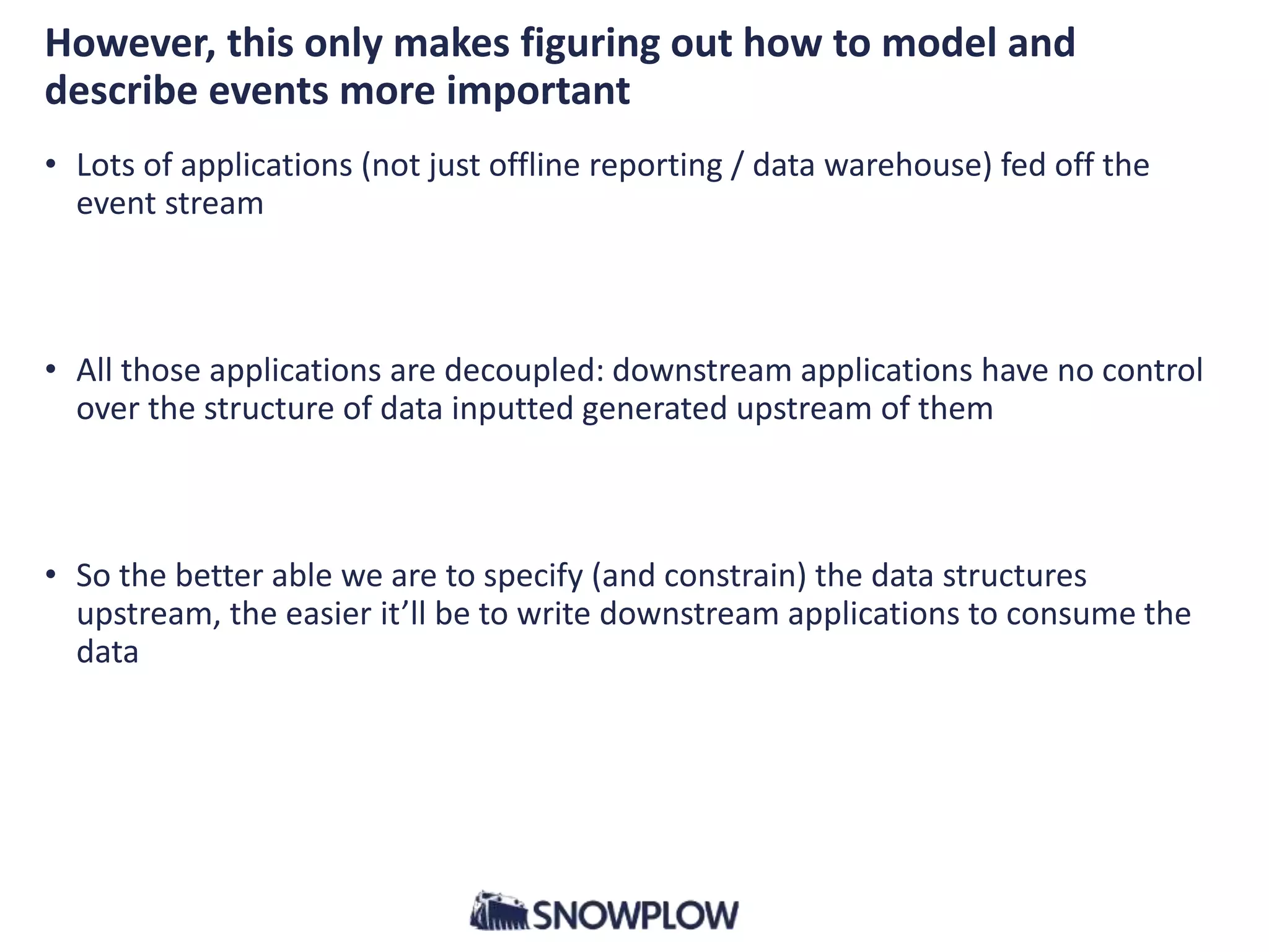 However, this only makes figuring out how to model and
describe events more important
• Lots of applications (not just offline reporting / data warehouse) fed off the
event stream
• All those applications are decoupled: downstream applications have no control
over the structure of data inputted generated upstream of them
• So the better able we are to specify (and constrain) the data structures
upstream, the easier it’ll be to write downstream applications to consume the
data
 