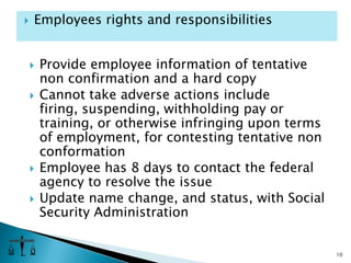 Provide employee information of tentative non confirmation and a hard copyCannot take adverse actions include firing, suspending, withholding pay or training, or otherwise infringing upon terms of employment, for contesting tentative non conformationEmployee has 8 days to contact the federal agency to resolve the issueUpdate name change, and status, with Social Security Administration 10Employees rights and responsibilities