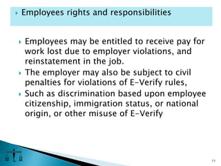 Employees may be entitled to receive pay for work lost due to employer violations, and reinstatement in the job.  The employer may also be subject to civil penalties for violations of E-Verify rules, Such as discrimination based upon employee citizenship, immigration status, or national origin, or other misuse of E-Verify11Employees rights and responsibilities