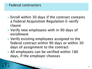 Enroll within 30 days if the contract contains a Federal Acquisition Regulation E-verify clauseVerify new employees with in 90 days of enrollmentVerify existing employees assigned to the federal contract within 90 days or within 30 days of assignment to the contractAll employees can be verified within 180 days, if the employer chooses12Federal contractors