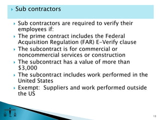 Sub contractors are required to verify their employees if:The prime contract includes the Federal Acquisition Regulation (FAR) E-Verify clause The subcontract is for commercial or noncommercial services or constructionThe subcontract has a value of more than $3,000The subcontract includes work performed in the United StatesExempt:  Suppliers and work performed outside the US13Sub contractors
