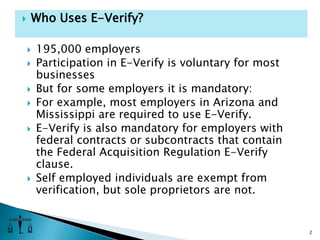 195,000 employersParticipation in E-Verify is voluntary for most businessesBut for some employers it is mandatory:For example, most employers in Arizona and Mississippi are required to use E-Verify. E-Verify is also mandatory for employers with federal contracts or subcontracts that contain the Federal Acquisition Regulation E-Verify clause.Self employed individuals are exempt from verification, but sole proprietors are not.2Who Uses E-Verify?