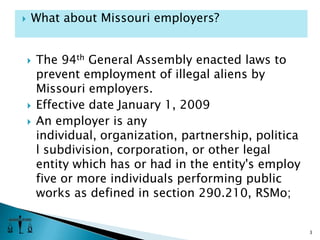 The 94th General Assembly enacted laws to prevent employment of illegal aliens by Missouri employers.Effective date January 1, 2009An employer is any individual, organization, partnership, political subdivision, corporation, or other legal entity which has or had in the entity's employ five or more individuals performing public works as defined in section 290.210, RSMo;3What about Missouri employers?