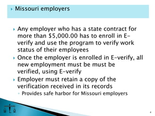 Any employer who has a state contract for more than $5,000.00 has to enroll in E-verify and use the program to verify work status of their employeesOnce the employer is enrolled in E-verify, all new employment must be must be verified, using E-verifyEmployer must retain a copy of the verification received in its recordsProvides safe harbor for Missouri employers4Missouri employers