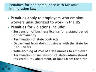Penalties apply to employers who employ workers unauthorized to work in the USPenalties for violations include:Suspension of business license for a stated period or permanentlyTermination of state contractsDebarment from doing business with the state for 3 to 5 yearsWith-holding of 25% of state monies to employerTermination or suspension of state-administered tax credit, tax abatement, or loans from the state5Penalties for non compliance with Missouri Immigration Law