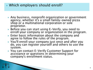 Any business, nonprofit organization or government agency, whether it's a small family-owned pizza shop or a multinational corporation or sole proprietor. Before you can start using E-Verify, you need to enroll your company or organization in the program. Enter basic information about the company and agree to follow the rules of the program. You'll enroll your company just once and after you do, you can register yourself and others to use the system.You can contact E-Verify Customer Support for assistance or questions in determining your company's enrollment status. 6Which employers should enroll?