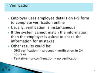 Employer uses employee details on I-9 form to complete verification onlineUsually, verification is instantaneousIf the system cannot match the information, then the employer is asked to check the information for mistakesOther results could be: DHS verification in process – verification in 24 hours orTentative nonconfirmation – no verification7Verification