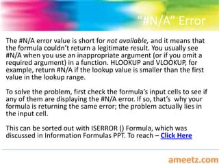 “#N/A” Error
The #N/A error value is short for not available, and it means that
the formula couldn’t return a legitimate result. You usually see
#N/A when you use an inappropriate argument (or if you omit a
required argument) in a function. HLOOKUP and VLOOKUP, for
example, return #N/A if the lookup value is smaller than the first
value in the lookup range.
To solve the problem, first check the formula’s input cells to see if
any of them are displaying the #N/A error. If so, that’s why your
formula is returning the same error; the problem actually lies in
the input cell.
This can be sorted out with ISERROR () Formula, which was
discussed in Information Formulas PPT. To reach – Click Here
 