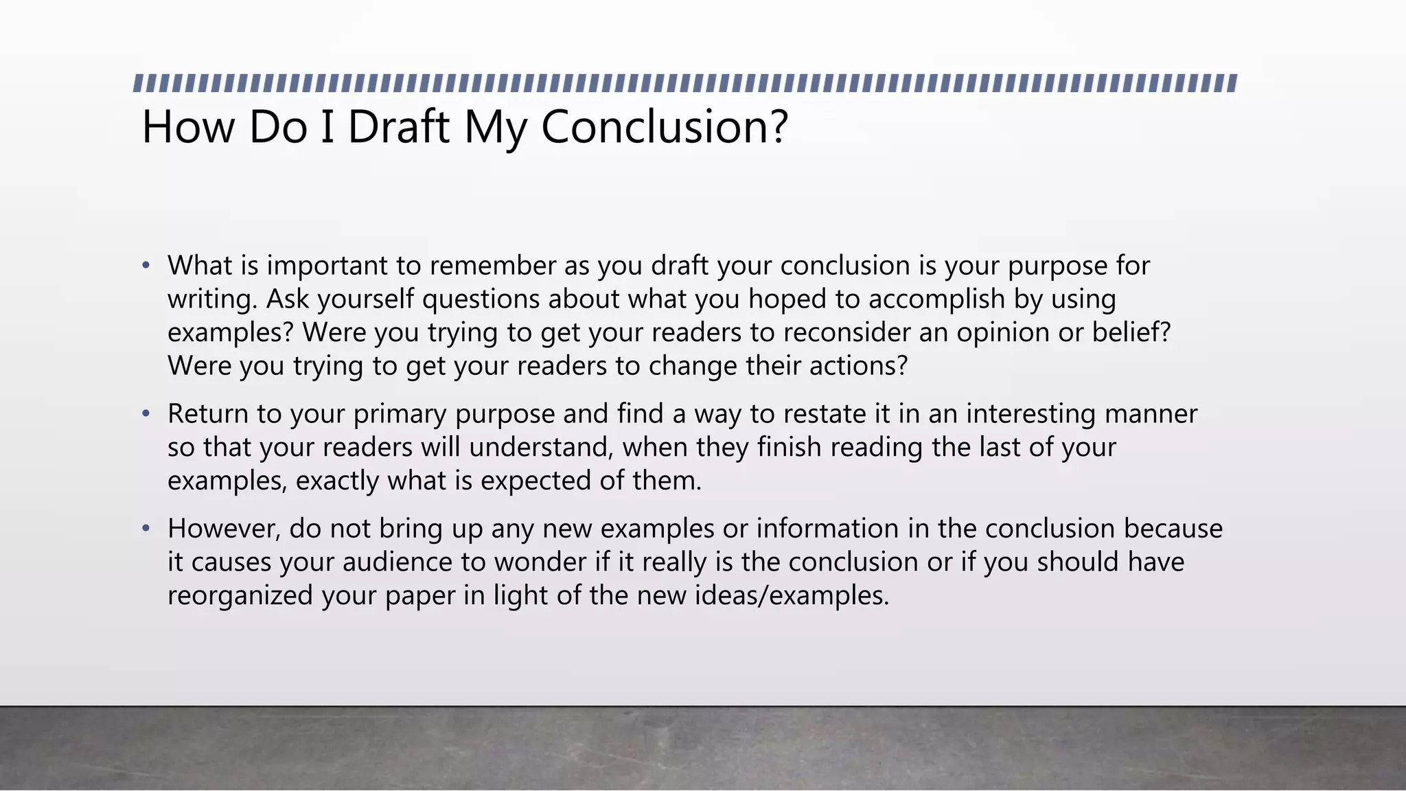 How Do I Draft My Conclusion?
• What is important to remember as you draft your conclusion is your purpose for
writing. Ask yourself questions about what you hoped to accomplish by using
examples? Were you trying to get your readers to reconsider an opinion or belief?
Were you trying to get your readers to change their actions?
• Return to your primary purpose and find a way to restate it in an interesting manner
so that your readers will understand, when they finish reading the last of your
examples, exactly what is expected of them.
• However, do not bring up any new examples or information in the conclusion because
it causes your audience to wonder if it really is the conclusion or if you should have
reorganized your paper in light of the new ideas/examples.
 