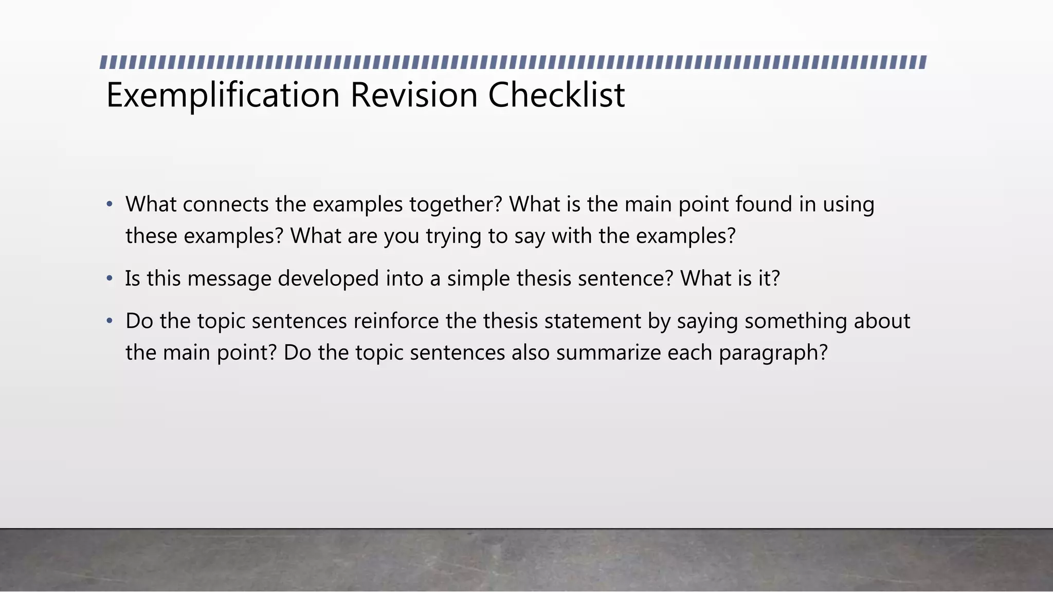 Exemplification Revision Checklist
• What connects the examples together? What is the main point found in using
these examples? What are you trying to say with the examples?
• Is this message developed into a simple thesis sentence? What is it?
• Do the topic sentences reinforce the thesis statement by saying something about
the main point? Do the topic sentences also summarize each paragraph?
 