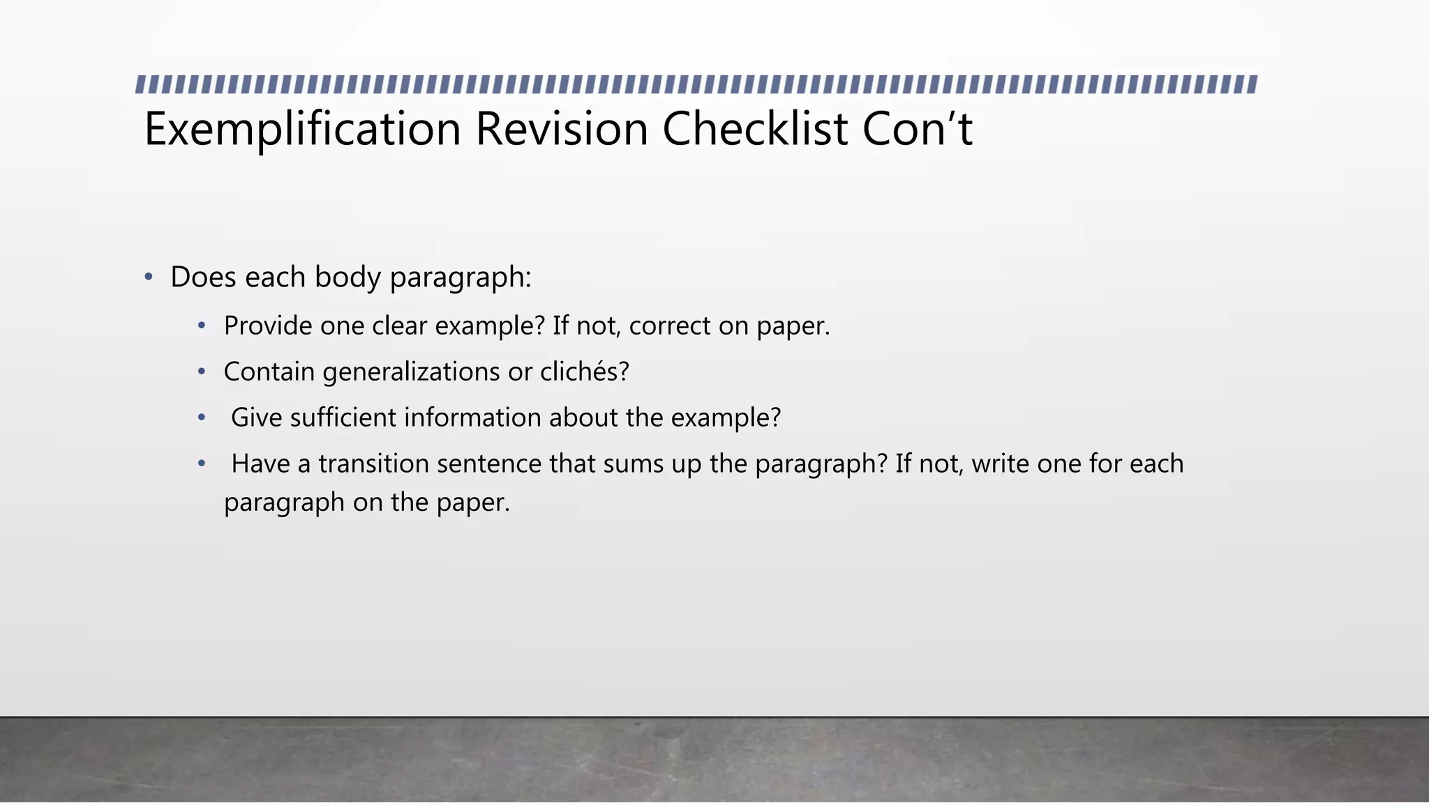 Exemplification Revision Checklist Con’t
• Does each body paragraph:
• Provide one clear example? If not, correct on paper.
• Contain generalizations or clichés?
• Give sufficient information about the example?
• Have a transition sentence that sums up the paragraph? If not, write one for each
paragraph on the paper.
 