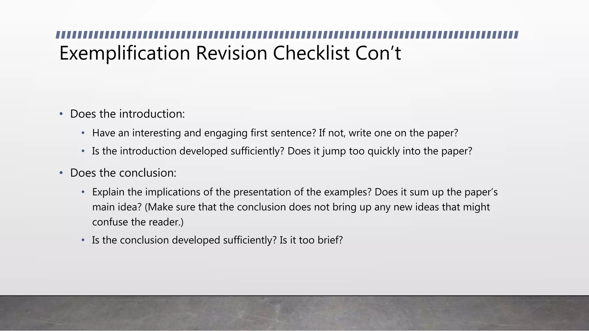 Exemplification Revision Checklist Con’t
• Does the introduction:
• Have an interesting and engaging first sentence? If not, write one on the paper?
• Is the introduction developed sufficiently? Does it jump too quickly into the paper?
• Does the conclusion:
• Explain the implications of the presentation of the examples? Does it sum up the paper’s
main idea? (Make sure that the conclusion does not bring up any new ideas that might
confuse the reader.)
• Is the conclusion developed sufficiently? Is it too brief?
 