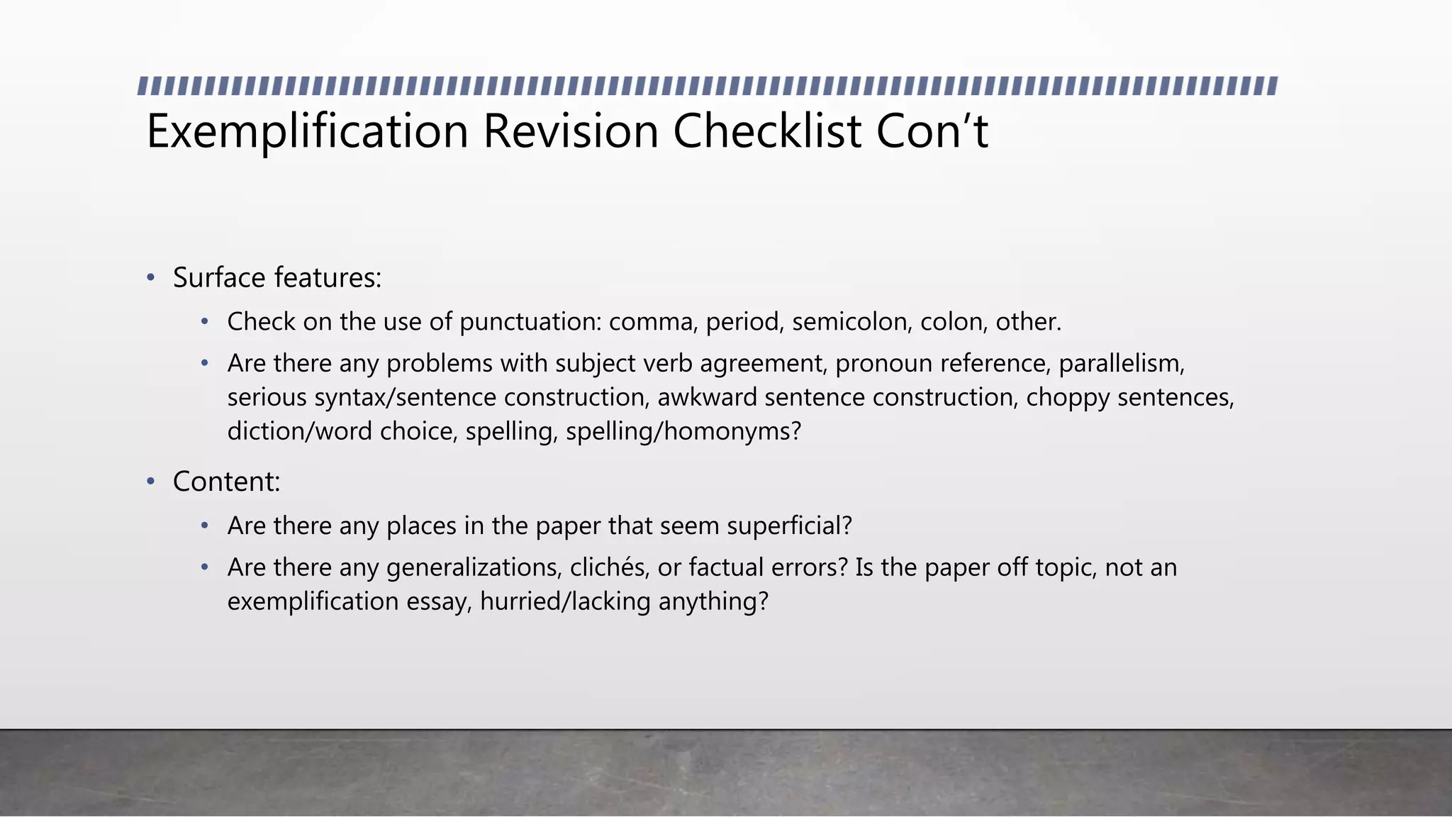 Exemplification Revision Checklist Con’t
• Surface features:
• Check on the use of punctuation: comma, period, semicolon, colon, other.
• Are there any problems with subject verb agreement, pronoun reference, parallelism,
serious syntax/sentence construction, awkward sentence construction, choppy sentences,
diction/word choice, spelling, spelling/homonyms?
• Content:
• Are there any places in the paper that seem superficial?
• Are there any generalizations, clichés, or factual errors? Is the paper off topic, not an
exemplification essay, hurried/lacking anything?
 