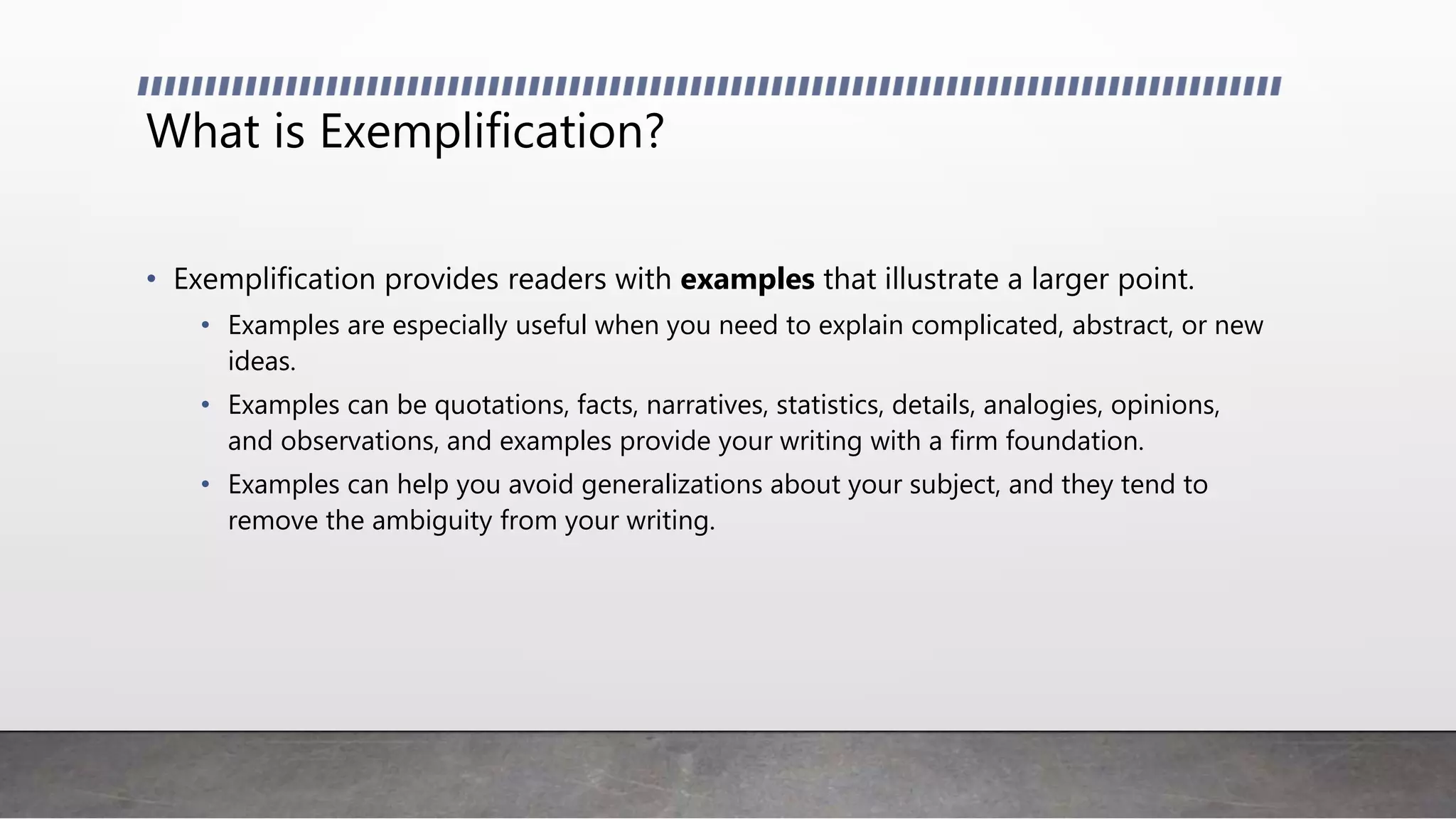 What is Exemplification?
• Exemplification provides readers with examples that illustrate a larger point.
• Examples are especially useful when you need to explain complicated, abstract, or new
ideas.
• Examples can be quotations, facts, narratives, statistics, details, analogies, opinions,
and observations, and examples provide your writing with a firm foundation.
• Examples can help you avoid generalizations about your subject, and they tend to
remove the ambiguity from your writing.
 