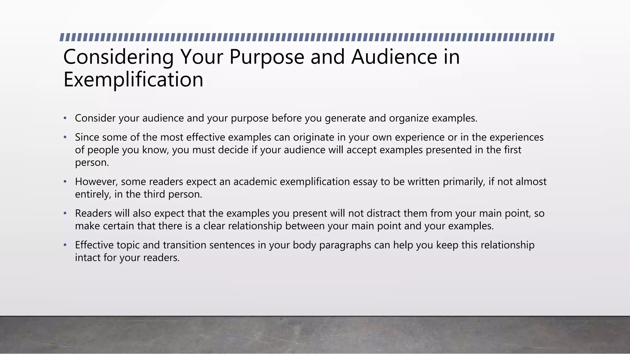 Considering Your Purpose and Audience in
Exemplification
• Consider your audience and your purpose before you generate and organize examples.
• Since some of the most effective examples can originate in your own experience or in the experiences
of people you know, you must decide if your audience will accept examples presented in the first
person.
• However, some readers expect an academic exemplification essay to be written primarily, if not almost
entirely, in the third person.
• Readers will also expect that the examples you present will not distract them from your main point, so
make certain that there is a clear relationship between your main point and your examples.
• Effective topic and transition sentences in your body paragraphs can help you keep this relationship
intact for your readers.
 