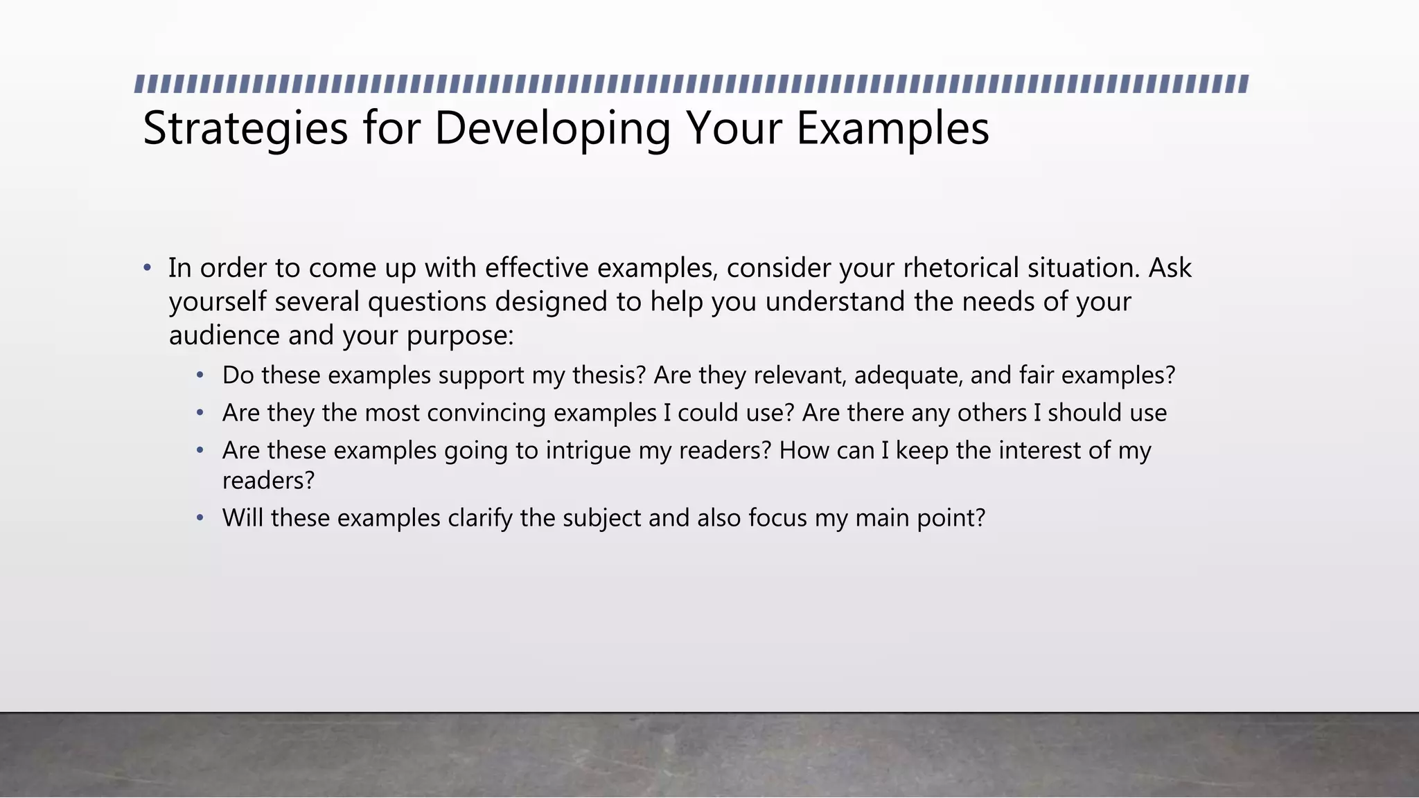 Strategies for Developing Your Examples
• In order to come up with effective examples, consider your rhetorical situation. Ask
yourself several questions designed to help you understand the needs of your
audience and your purpose:
• Do these examples support my thesis? Are they relevant, adequate, and fair examples?
• Are they the most convincing examples I could use? Are there any others I should use
• Are these examples going to intrigue my readers? How can I keep the interest of my
readers?
• Will these examples clarify the subject and also focus my main point?
 