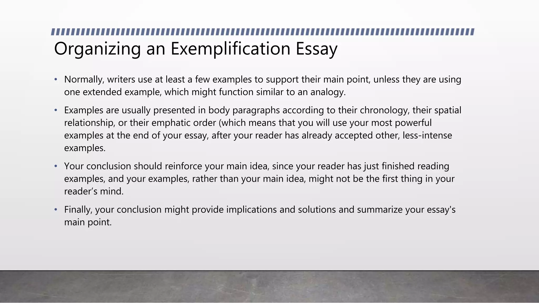 Organizing an Exemplification Essay
• Normally, writers use at least a few examples to support their main point, unless they are using
one extended example, which might function similar to an analogy.
• Examples are usually presented in body paragraphs according to their chronology, their spatial
relationship, or their emphatic order (which means that you will use your most powerful
examples at the end of your essay, after your reader has already accepted other, less-intense
examples.
• Your conclusion should reinforce your main idea, since your reader has just finished reading
examples, and your examples, rather than your main idea, might not be the first thing in your
reader’s mind.
• Finally, your conclusion might provide implications and solutions and summarize your essay's
main point.
 