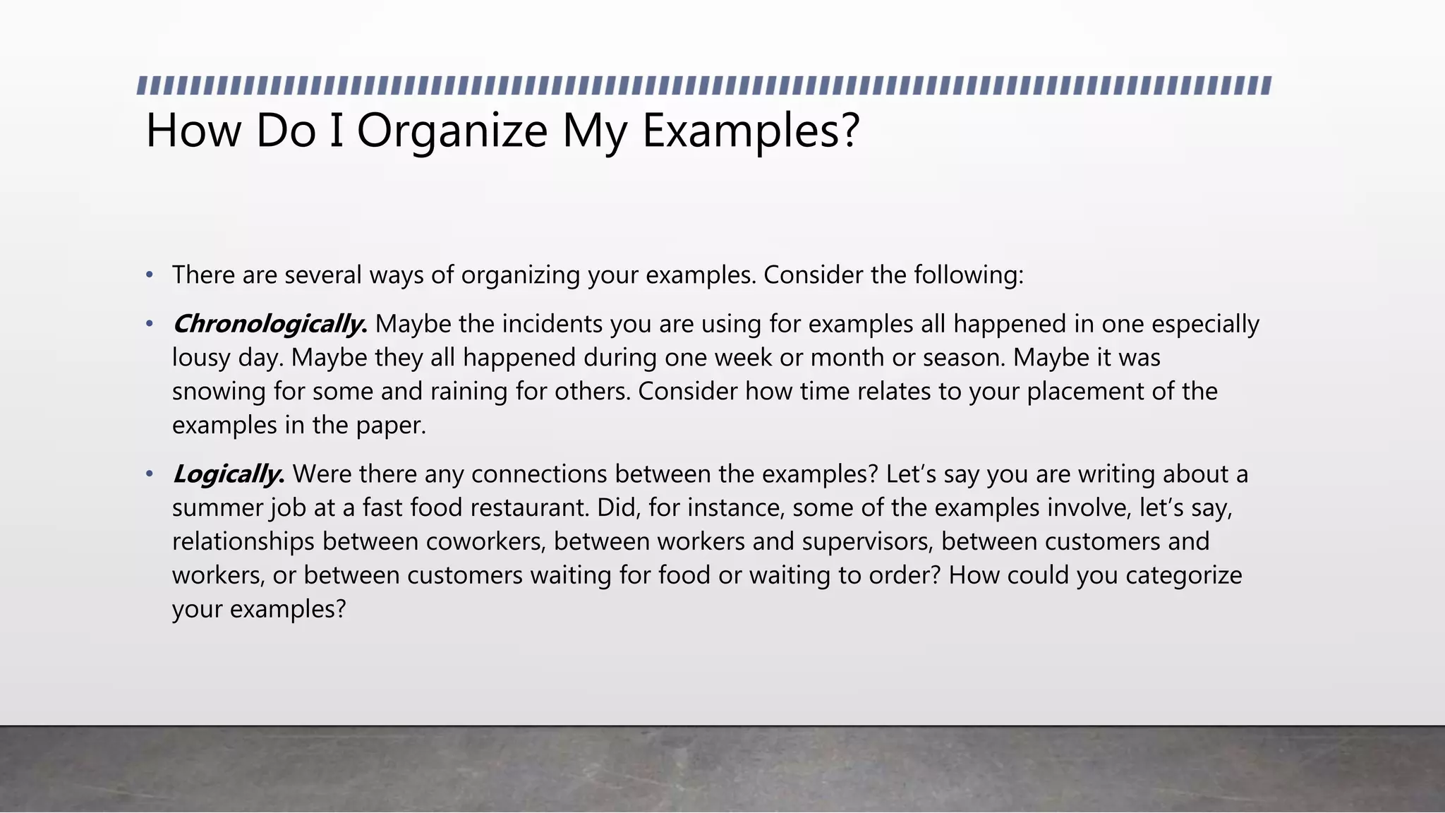 How Do I Organize My Examples?
• There are several ways of organizing your examples. Consider the following:
• Chronologically. Maybe the incidents you are using for examples all happened in one especially
lousy day. Maybe they all happened during one week or month or season. Maybe it was
snowing for some and raining for others. Consider how time relates to your placement of the
examples in the paper.
• Logically. Were there any connections between the examples? Let’s say you are writing about a
summer job at a fast food restaurant. Did, for instance, some of the examples involve, let’s say,
relationships between coworkers, between workers and supervisors, between customers and
workers, or between customers waiting for food or waiting to order? How could you categorize
your examples?
 