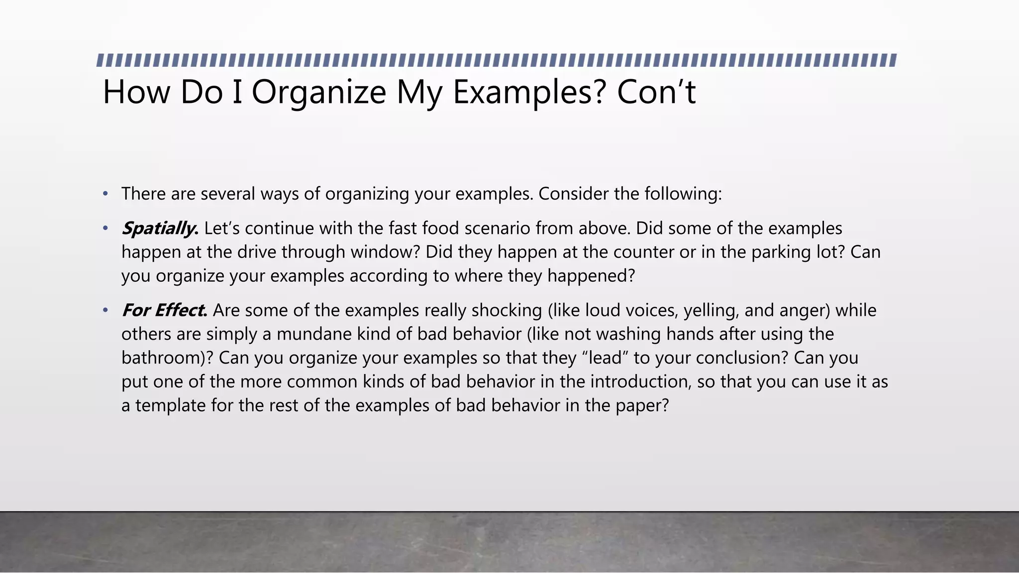 How Do I Organize My Examples? Con’t
• There are several ways of organizing your examples. Consider the following:
• Spatially. Let’s continue with the fast food scenario from above. Did some of the examples
happen at the drive through window? Did they happen at the counter or in the parking lot? Can
you organize your examples according to where they happened?
• For Effect. Are some of the examples really shocking (like loud voices, yelling, and anger) while
others are simply a mundane kind of bad behavior (like not washing hands after using the
bathroom)? Can you organize your examples so that they “lead” to your conclusion? Can you
put one of the more common kinds of bad behavior in the introduction, so that you can use it as
a template for the rest of the examples of bad behavior in the paper?
 