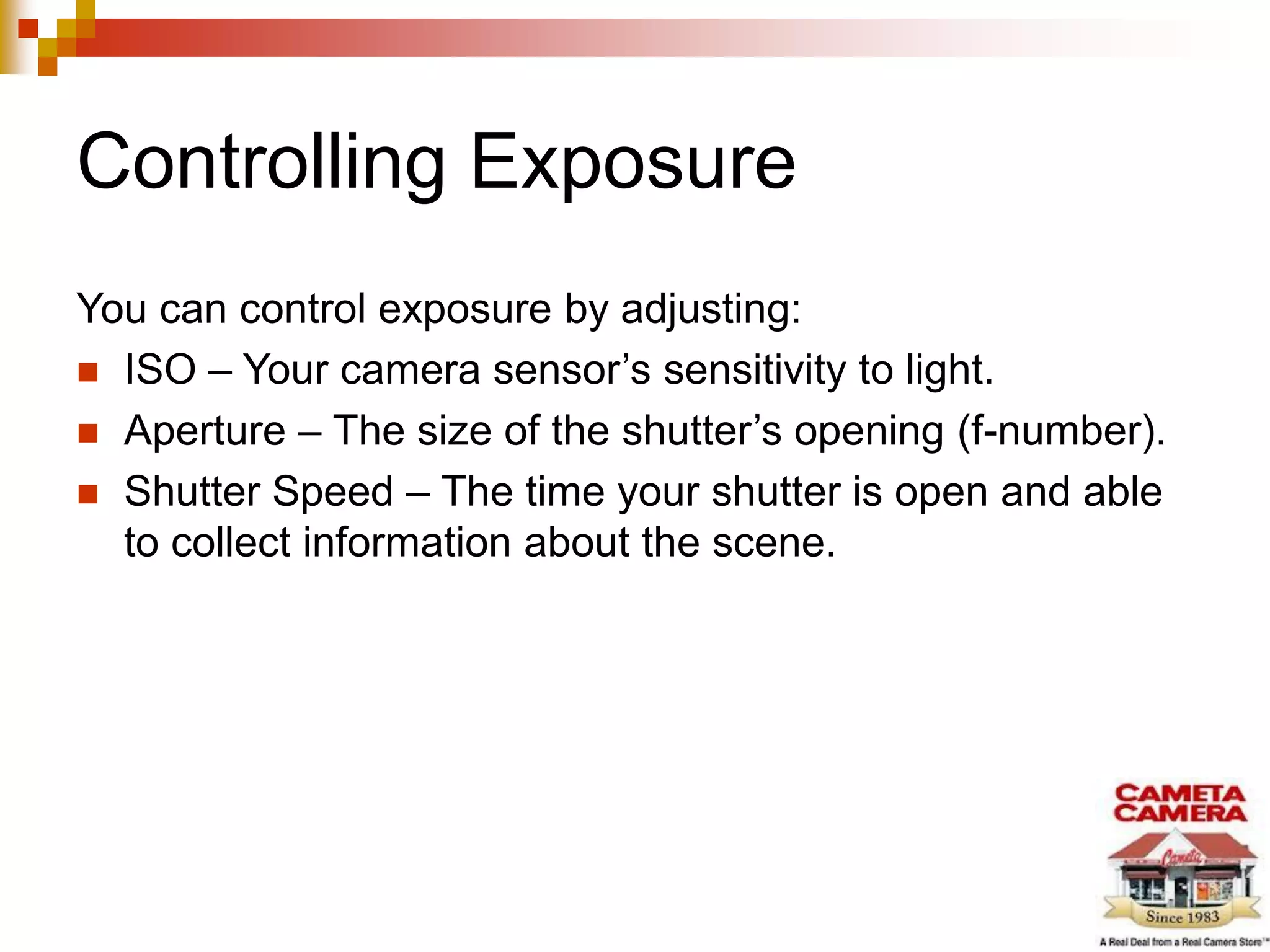 Controlling Exposure
You can control exposure by adjusting:
 ISO – Your camera sensor’s sensitivity to light.
 Aperture – The size of the shutter’s opening (f-number).
 Shutter Speed – The time your shutter is open and able
to collect information about the scene.
 