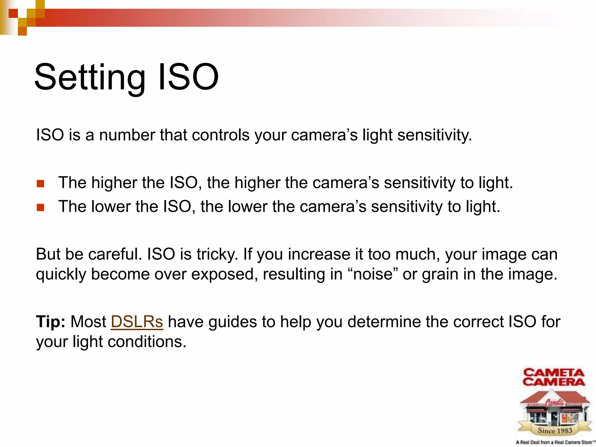 Setting ISO
ISO is a number that controls your camera’s light sensitivity.
 The higher the ISO, the higher the camera’s sensitivity to light.
 The lower the ISO, the lower the camera’s sensitivity to light.
But be careful. ISO is tricky. If you increase it too much, your image can
quickly become over exposed, resulting in “noise” or grain in the image.
Tip: Most DSLRs have guides to help you determine the correct ISO for
your light conditions.
 